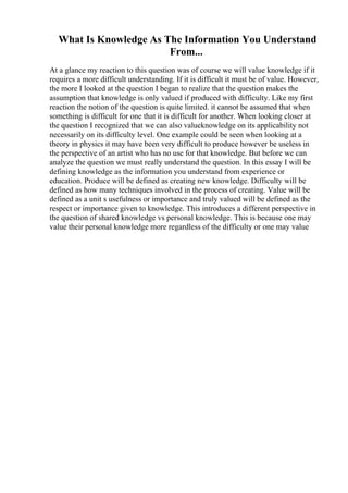 What Is Knowledge As The Information You Understand
From...
At a glance my reaction to this question was of course we will value knowledge if it
requires a more difficult understanding. If it is difficult it must be of value. However,
the more I looked at the question I began to realize that the question makes the
assumption that knowledge is only valued if produced with difficulty. Like my first
reaction the notion of the question is quite limited. it cannot be assumed that when
something is difficult for one that it is difficult for another. When looking closer at
the question I recognized that we can also valueknowledge on its applicability not
necessarily on its difficulty level. One example could be seen when looking at a
theory in physics it may have been very difficult to produce however be useless in
the perspective of an artist who has no use for that knowledge. But before we can
analyze the question we must really understand the question. In this essay I will be
defining knowledge as the information you understand from experience or
education. Produce will be defined as creating new knowledge. Difficulty will be
defined as how many techniques involved in the process of creating. Value will be
defined as a unit s usefulness or importance and truly valued will be defined as the
respect or importance given to knowledge. This introduces a different perspective in
the question of shared knowledge vs personal knowledge. This is because one may
value their personal knowledge more regardless of the difficulty or one may value
 
