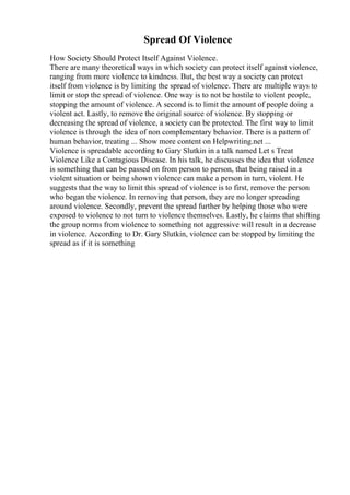 Spread Of Violence
How Society Should Protect Itself Against Violence.
There are many theoretical ways in which society can protect itself against violence,
ranging from more violence to kindness. But, the best way a society can protect
itself from violence is by limiting the spread of violence. There are multiple ways to
limit or stop the spread of violence. One way is to not be hostile to violent people,
stopping the amount of violence. A second is to limit the amount of people doing a
violent act. Lastly, to remove the original source of violence. By stopping or
decreasing the spread of violence, a society can be protected. The first way to limit
violence is through the idea of non complementary behavior. There is a pattern of
human behavior, treating ... Show more content on Helpwriting.net ...
Violence is spreadable according to Gary Slutkin in a talk named Let s Treat
Violence Like a Contagious Disease. In his talk, he discusses the idea that violence
is something that can be passed on from person to person, that being raised in a
violent situation or being shown violence can make a person in turn, violent. He
suggests that the way to limit this spread of violence is to first, remove the person
who began the violence. In removing that person, they are no longer spreading
around violence. Secondly, prevent the spread further by helping those who were
exposed to violence to not turn to violence themselves. Lastly, he claims that shifting
the group norms from violence to something not aggressive will result in a decrease
in violence. According to Dr. Gary Slutkin, violence can be stopped by limiting the
spread as if it is something
 