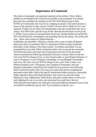 Importance of Command
The chain of command is an important structure in the military. First it allows
problem to be handled at the lowest level possible in the command. If a military
personnel has a problem he would go to his NCO first before going to their
SCNOs or Commander; this way he isn t stepping on people s feet and everyone is
aware of the situation so they can get it fixed. You also have to think of it in a war
situation. If there was no chain of command then everyone would think they are in
charge. If an NCO tells a private to go do this, then the private knows to just go do
it. If there was no chain of command then the private would probably try and tell the
NCO off and then he will probably end up getting shot by the enemy. You work your
way... Show more content on Helpwriting.net ...
Leadership, accountability, efficiency, morale, and a sense of order all depend
upon your chain of command. Why it is important to follow proper instruction
procedures in the military is for many reasons. As military personnel, it is our
responsibility to not only follow instruction/orders, but to execute the command.
Not following orders can result into consequences not only for the personnel
whom committed not following instructions, but also it can put others at risk too.
Like your NCO in charge of you, to your Team Leader, to your Platoon Sergeant, to
your 1st Sergeant, to your Company Commander, to your Brigade Commander,
and so on. Not only can your NCO in charge of you, your Team Leader, your
Platoon Sergeant, your 1st Sergeant, your Company Commander, and your
Brigade Commander could all get into trouble for your actions of not following
direct instructions/orders. But some may lose rank in the process including the
personnel whom didn t follow the specific instructions/orders giving by a personnel
higher rank than those individual personnel. Also when you are down range
deployed to Iraq, Afghanistan, North Korea, and other combat places we have our
units fighting the war at, not only can a personnel lose rank but in fact not
following directions/orders you could get a personnel fighting alongside of you in the
war killed in combat but you as well. Try to explain to a spouse, or a
 