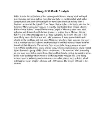 Gospel Of Mark Analysis
Bible Scholar David Garland points to two possibilities as to why Mark s Gospel
is written in a narrative style or form. Garland believes the Gospel of Mark either
came from an oral story circulating in the Jerusalem church or it came from a
firsthand account of the Apostle Peter. Some bible scholars point to the idea that the
Gospelof Mark was narrativized, so it could be heard rather than be read silently.
Bible scholar Robert Tannehill believes the Gospel of Markmay even have been
collected and delivered orally before it was ever written down. Michael Licona
believes if a certain text appears in all three Synoptics, the Gospel of Mark is the
most likely source for Matthew and Luke s accounts. Licona notes that this rule
should not be held hard and fast, since Mark may also have been using an oral story
while Matthew and Luke choose another source or omitted material where it differs
in each of their Gospel s. The Apostle Peter seems to be the eyewitness account
which Mark narrates into a single unified story, which centers around a single central
figure Jesusand a group of His closest companions. If the author of Mark was using
an oral story to write his gospel from, this would definitely explain its narrative style.
Some other evidence which points to the Gospel Mark being an oral story being
written down is its brevity and action where the other gospels such as Luke, which
is longer having 24 chapters of more and 1,100 versus. The Gospel of Mark is the
shortest
 