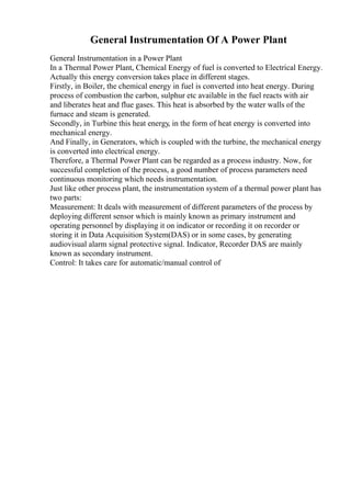General Instrumentation Of A Power Plant
General Instrumentation in a Power Plant
In a Thermal Power Plant, Chemical Energy of fuel is converted to Electrical Energy.
Actually this energy conversion takes place in different stages.
Firstly, in Boiler, the chemical energy in fuel is converted into heat energy. During
process of combustion the carbon, sulphur etc available in the fuel reacts with air
and liberates heat and flue gases. This heat is absorbed by the water walls of the
furnace and steam is generated.
Secondly, in Turbine this heat energy, in the form of heat energy is converted into
mechanical energy.
And Finally, in Generators, which is coupled with the turbine, the mechanical energy
is converted into electrical energy.
Therefore, a Thermal Power Plant can be regarded as a process industry. Now, for
successful completion of the process, a good number of process parameters need
continuous monitoring which needs instrumentation.
Just like other process plant, the instrumentation system of a thermal power plant has
two parts:
Measurement: It deals with measurement of different parameters of the process by
deploying different sensor which is mainly known as primary instrument and
operating personnel by displaying it on indicator or recording it on recorder or
storing it in Data Acquisition System(DAS) or in some cases, by generating
audiovisual alarm signal protective signal. Indicator, Recorder DAS are mainly
known as secondary instrument.
Control: It takes care for automatic/manual control of
 