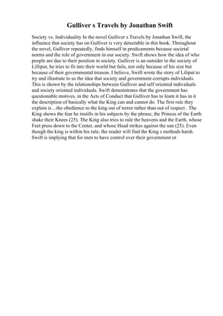 Gulliver s Travels by Jonathan Swift
Society vs. Individuality In the novel Gulliver s Travels by Jonathan Swift, the
influence that society has on Gulliver is very detectable in this book. Throughout
the novel, Gulliver repeatedly, finds himself in predicaments because societal
norms and the role of government in our society. Swift shows how the idea of who
people are due to their position in society. Gulliver is an outsider to the society of
Lilliput, he tries to fit into their world but fails, not only because of his size but
because of their governmental treason. I believe, Swift wrote the story of Liliput to
try and illustrate to us the idea that society and government corrupts individuals.
This is shown by the relationships between Gulliver and self oriented individuals
and society oriented individuals. Swift demonstrates that the government has
questionable motives, in the Acts of Conduct that Gulliver has to learn it has in it
the description of basically what the King can and cannot do. The first rule they
explain is ...the obedience to the king out of terror rather than out of respect . The
King shows the fear he instills in his subjects by the phrase, the Princes of the Earth
shake their Knees (25). The King also tries to rule the heavens and the Earth, whose
Feet press down to the Center, and whose Head strikes against the sun (25). Even
though the king is within his rule, the reader will find the King s methods harsh.
Swift is implying that for men to have control over their government or
 