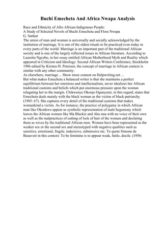 Buchi Emecheta And Africa Nwapa Analysis
Race and Ethnicity of Afro African Indigenous People:
A Study of Selected Novels of Buchi Emecheta and Flora Nwapa
G. Sankar
The union of man and woman is universally and socially acknowledged by the
institution of marriage. It is one of the oldest rituals to be practiced even today in
every parts of the world. Marriage is an important part of the traditional African
society and is one of the largely reflected issues in African literature. According to
Lauretta Ngcobo, in her essay entitled African Motherhood Myth and Reality which
appeared in Criticism and Ideology: Second African Writers Conference, Stockholm
1986 edited by Kirsten H. Petersen, the concept of marriage in African context is
similar with any other community:
As elsewhere, marriage ... Show more content on Helpwriting.net ...
But what makes Emecheta a balanced writer is that she maintains a perfect
equilibrium between her emotions and intellectualism, never idealizes her African
traditional customs and beliefs which put enormous pressure upon the woman
relegating her to the margin. Chikwenye Okonjo Ogunyemi, in this regard, states that
Emecheta deals mainly with the black woman as the victim of black patriarchy
(1985: 67). She captures every detail of the traditional customs that makes
womankind a victim. As for instance, the practice of polygamy in which African
man like Okonkwo appear as symbolic representation of male hegemony which
leaves the African women like Ma Blackie and Aku nna with no voice of their own
as well as the malpractices of cutting of lock of hair of the women and declaring
them as wives by the traditional African men. Women have been represented as the
weaker sex or the second sex and stereotyped with negative qualities such as
sensitive, emotional, fragile, indecisive, submissive etc. To quote Simone de
Beauvoir in this context: To be feminine is to appear weak, futile, docile. (1956:
 