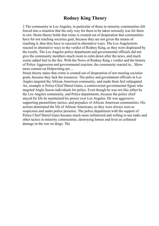 Rodney King Theory
2 The community in Los Angeles, in particular of those in minority communities felt
forced into a situation that the only way for them to be taken seriously was for them
to riot. Strain theory holds that crime is created out of desperation that communities
have for not reaching societies goal, because they are not given the means of
reaching it, thus they have to succeed in alternative ways. The Los Angelesriots
reacted in alternative ways to the verdict of Rodney King, as they were displeased by
the results. The Los Angeles police department and governmental officials did not
give the community members much room to calm down after the news, and much
worse added fuel to the fire. With the News of Rodney King s verdict and the history
of Police Aggression and governmental reaction, the community reacted in... Show
more content on Helpwriting.net ...
Strain theory states that crime is created out of desperation of not meeting societies
goals, because they lack the resources. The police and government officials in Los
Angles targeted the African American community, and made them feel subjugated.
An, example is Police Chief Darrel Gates, a controversial governmental figure who
targeted Anglo Saxon individuals for police. Even though he was not like either by
the Los Angeles community, and Police departments, because the police chief
stayed for life he maintained his power over Los Angeles. He was aggressive
supporting paramilitary tactics, and prejudice of African American communities. His
actions dominated the life of African Americans, as they were always seen as
suspicious and under police presence. The police department with the support of
Police Chief Darrel Gates became much more militarized and willing to use tanks and
other tactics in minority communities, destroying homes and lives as collateral
damage in the war on drugs. The
 