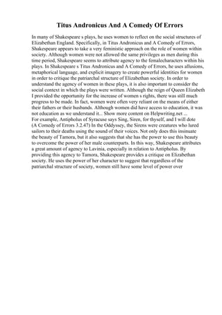 Titus Andronicus And A Comedy Of Errors
In many of Shakespeare s plays, he uses women to reflect on the social structures of
Elizabethan England. Specifically, in Titus Andronicus and A Comedy of Errors,
Shakespeare appears to take a very feministic approach on the role of women within
society. Although women were not allowed the same privileges as men during this
time period, Shakespeare seems to attribute agency to the femalecharacters within his
plays. In Shakespeare s Titus Andronicus and A Comedy of Errors, he uses allusions,
metaphorical language, and explicit imagery to create powerful identities for women
in order to critique the patriarchal structure of Elizabethan society. In order to
understand the agency of women in these plays, it is also important to consider the
social context in which the plays were written. Although the reign of Queen Elizabeth
I provided the opportunity for the increase of women s rights, there was still much
progress to be made. In fact, women were often very reliant on the means of either
their fathers or their husbands. Although women did have access to education, it was
not education as we understand it... Show more content on Helpwriting.net ...
For example, Antipholus of Syracuse says Sing, Siren, for thyself, and I will dote
(A Comedy of Errors 3.2.47) In the Oddyssey, the Sirens were creatures who lured
sailors to their deaths using the sound of their voices. Not only does this insinuate
the beauty of Tamora, but it also suggests that she has the power to use this beauty
to overcome the power of her male counterparts. In this way, Shakespeare attributes
a great amount of agency to Lavinia, especially in relation to Antipholus. By
providing this agency to Tamora, Shakespeare provides a critique on Elizabethan
society. He uses the power of her character to suggest that regardless of the
patriarchal structure of society, women still have some level of power over
 