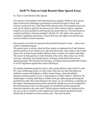 ItвЂ™s Time to Limit Restrict Hate Speech Essay
It s Time to Limit Restrict Hate Speech
Free speech is the backbone that holds democracy together. Without a free speech,
ideas would not be challenged, governments would not be kept in check, and
citizens would not be free. John Stuart Mill said once that, If all mankind minus one
were of one opinion, and only one person were of the contrary opinion, mankind
would be no more justified in silencing that one person then he, if he had the power,
would be justified in silencing mankind. ( Roleff, 21). The right to free speech is
essential to egalitarian democracy, (Tsesis) however, this right is not absolute and
must be limited in certain situations.
Hate speech is one form of expression that should be limited in some ... Show more
content on Helpwriting.net ...
This speech grew to action, which led Nazi leaders to implement the Final Solution,
and the massacre of six million Jews. But what about hate crimes today in the United
States, how are hate based murders different from a murder of a random individual.
The answer to that question is in the brutality of the crime. Hate crimes are, for the
most part, inherently more brutal because of deeply rooted ideals between two
opposing groups. This brutality has led many, including former president Bill Clinton
to call for legislation against hate crimes (Hellwege).
Yet another important question to ask is, what exactly defines a hate crime? Is what
Dr. Laura Schlessinger guilty of a hate crime when she says that individuals are
entitled to respect and kindness as fellow human beings, when she publicly
denounces homosexuality? (Leo). A logical person wouldn t think so. However, Dr.
Schlessinger is coming under heavy scrutiny form gay rights groups protesting the
good Doctors radio show and calling for her silence, or, at a minimum, an apology on
the subject. Denouncing homosexuality pacifically should in no way be compared to
the hostile descent of neo nazi hate groups. So should both hostile and pacifist
discent be limited on the same scale? Pacifist descent should not be limited at all in
any case, to do so would be a total suppression of free speech and hostile dissent
should only be limited in certain extreme cases. This must be done
 