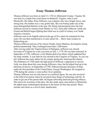 Essay Thomas Jefferson
Thomas Jefferson was born on April 13, 1743 in Albermarle County, Virginia. He
was born in a simple four room house in Shadwell, Virginia, what is now
Monticello. His father, Peter Jefferson, was a planter who was a bright, brave, and
strong man. His mother was a very gentle lady. She was boring under one of the
most distinguished families in the area. His family had prospered since the first
Jefferson arrived in America from Whales in 1612. Soon after Jefferson s birth, the
French and British began fighting their third war in a half of century over North
America s territory.
Jefferson went to an English school at the age of five where he remained for four
years. He was then transferred to a Latin school for ... Show more content on
Helpwriting.net ...
Thomas Jefferson and one of his closest friends, James Madison, developed a strong
political partnership. They exchanged more than 1,200 letters.
After serving under the Virginia House of Delegates, Jefferson was elected
Governor of Virginia for a one year term on July 1, 1779. He was later reelected. In
September of 1782, Jefferson s wife Martha died of an illness which saddened him
for many months. A year later he was elected to the Congress of Virginia. As you can
tell, Jefferson has many duties for his country during the American Revolution.
The Ordinance of 1784 marks the high point of Jefferson s opposition to slavery.
Little was done about this issue during Jefferson s time, but he helped lead up to the
abolition of slavery. In September of 1789, Jefferson became Secretary of State
under the first president of the United States, George Washington. He resigned in
1798 during the century s worst yellow fever epidemic.
Thomas Jefferson was not only known as a political figure. He was also involved
in the field of invention where he invented many things of technology and life. In
order to get out of his person debt. He began cultivating land and growing tobacco.
This led to his invention of the plow. He also made many renovations to Monticello.
He added many technological advances to the house for this time period. These
include such items as a swivel chair, dumbwaiter,
 