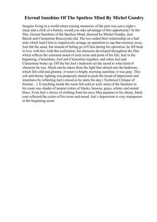 Eternal Sunshine Of The Spotless Mind By Michel Gondry
Imagine living in a world where erasing memories of the past was just a night s
sleep and a click of a button; would you take advantage of this opportunity? In the
film, Eternal Sunshine of the Spotless Mind, directed by Michel Gondry, Joel
Barish and Clementine Kruczynski did. The two ended their relationship on a bad
note which lead Clem to impulsively arrange an operation to zap that memory away.
Joel did the same, but instead of letting go of Clem during his operation, he fell back
in love with her; with this realization, his character developed throughout the film
which reflects the colorand mood of each scene and point of his life; Joel in the
beginning, Clementine, Joel and Clementine together, and when Joel and
Clementine broke up. Off the bat Joel s bedroom set the mood to what kind of
character he was. Much can be taken from the light that shined into the bedroom,
which felt cold and gloomy; it wasn t a bright, morning sunshine; it was gray. This
soft and dreary lighting was purposely muted to push the mood of depression and
loneliness by reflecting Joel s mood as he starts his day ( Technical Critique of
Eternal... ). Everything inside the room felt cold as well; most of the furniture in
his room was shades of neutral colors of blacks, browns, grays, whites and muted
blues. Even Joel s choice of clothing from his navy blue pajamas to his ebony, black
coat reflected the colors of his room and mood. Joel s depression is very transparent
in the beginning scene.
 