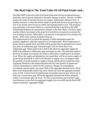 The Real Gdp Is The Total Value Of All Final Goods And...
The Real GDP is the total value of all final goods and services produced during a
particular year or period, adjusted to eliminate changes in prices. The key variables
used in the study of macroeconomics are output, employment and price level. A
healthy economy is when the annual output of goods and services are growing at a
rate it can sustain, price levels are stable and unemployment is low. The economy
can experience a recession if there is a sustained decline or growth in the GDP.
Inflationand deflation are measured by changes in the Price Index. The Price Index
number reflects movement in the price level and allows economist to estimate the
rate of change in prices. When there is an increase in the general level of prices for
goods... Show more content on Helpwriting.net ...
The employment level at which the quantity of labor demanded equals the
quantity supplied is called the natural level of employment. When employment is
greater than its natural level real GDP will be greater than its potential level which
can cause an inflationary gap. Nominal wages will rise when there is an
inflationary gap. There needs to be a shift in the short run aggregate supply for
GDP to be reduced so inflationary gaps can begin to close. The potential output is
the level of output an economy can achieve when labor is employed at its natural
level. When the supply and demand are not equal there will be an excess supply of
goods being demanded. A shift in the demand or supply curve can happen when
the quantity of goods demand or supplies change and the prices remain the same.
Aggregate Demand is the relationship between the total quantity of goods and
services demanded as a whole for the economy. Changes in consumption,
investments and tax policy can cause shifts in the aggregate demand curve. When
price levels drop people tend to buy more which can cause the aggregate demand
curve to fall. A lower level of employment can produce less out put, which can in
turn case a recessionary gap. When the aggregate demand falls below potential
output a recessionary gap can occur. To close a recessionary gap nominal wages
must decrease so the short run aggregate supply curve can shift and the Real GDP
return to potential. Aggregate Supply
 