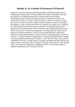 Identity Is An Unstable Performance Of Oneself
Identity is a construct observed and demonstrated by individuals through acts of
interpersonal communication. Erving Goffman, the famous sociologist, concluded
that identity is an unstable performance of oneself, rather than an innate
psychological feature that presents itself naturally. He argued individuals must
create a social image, or a front, in order to portray to others who they are, or who
they want to be seen as in order to obtain desirable responses, as he also concluded
that identity is a type of information that is not naturally accessible to one s audience.
It is both consciously and unconsciously remade by an individual during his/her
interactions with certain people and environments, and is displayed through several
factors, such as one s mannerisms, appearance, the setting signs provided, and how
they tend to idealize themselves. There is also an intentional goal to keep one s
identity consistent and maintained, so that a situation is kept appropriate, in terms of
societal, or a specific audience s expectations. I examined and applied these concepts
in my own experience observing two subjects, a close friend of mine, and an advisor
at MCPHS University s writing center, to recognize and understand their identity and
motives while conversing with me. During my meeting with an advisor at the writing
center, reviewing and critiquing an assignment of mine, I analyzed her signals of
identity communication that were given off and
 