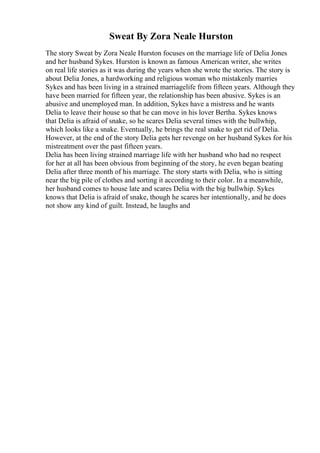 Sweat By Zora Neale Hurston
The story Sweat by Zora Neale Hurston focuses on the marriage life of Delia Jones
and her husband Sykes. Hurston is known as famous American writer, she writes
on real life stories as it was during the years when she wrote the stories. The story is
about Delia Jones, a hardworking and religious woman who mistakenly marries
Sykes and has been living in a strained marriagelife from fifteen years. Although they
have been married for fifteen year, the relationship has been abusive. Sykes is an
abusive and unemployed man. In addition, Sykes have a mistress and he wants
Delia to leave their house so that he can move in his lover Bertha. Sykes knows
that Delia is afraid of snake, so he scares Delia several times with the bullwhip,
which looks like a snake. Eventually, he brings the real snake to get rid of Delia.
However, at the end of the story Delia gets her revenge on her husband Sykes for his
mistreatment over the past fifteen years.
Delia has been living strained marriage life with her husband who had no respect
for her at all has been obvious from beginning of the story, he even began beating
Delia after three month of his marriage. The story starts with Delia, who is sitting
near the big pile of clothes and sorting it according to their color. In a meanwhile,
her husband comes to house late and scares Delia with the big bullwhip. Sykes
knows that Delia is afraid of snake, though he scares her intentionally, and he does
not show any kind of guilt. Instead, he laughs and
 