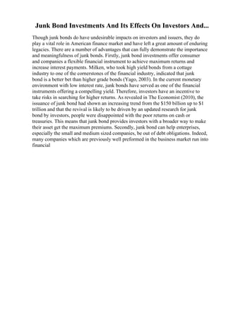 Junk Bond Investments And Its Effects On Investors And...
Though junk bonds do have undesirable impacts on investors and issuers, they do
play a vital role in American finance market and have left a great amount of enduring
legacies. There are a number of advantages that can fully demonstrate the importance
and meaningfulness of junk bonds. Firstly, junk bond investments offer consumer
and companies a flexible financial instrument to achieve maximum returns and
increase interest payments. Milken, who took high yield bonds from a cottage
industry to one of the cornerstones of the financial industry, indicated that junk
bond is a better bet than higher grade bonds (Yago, 2003). In the current monetary
environment with low interest rate, junk bonds have served as one of the financial
instruments offering a compelling yield. Therefore, investors have an incentive to
take risks in searching for higher returns. As revealed in The Economist (2010), the
issuance of junk bond had shown an increasing trend from the $150 billion up to $1
trillion and that the revival is likely to be driven by an updated research for junk
bond by investors, people were disappointed with the poor returns on cash or
treasuries. This means that junk bond provides investors with a broader way to make
their asset get the maximum premiums. Secondly, junk bond can help enterprises,
especially the small and medium sized companies, be out of debt obligations. Indeed,
many companies which are previously well preformed in the business market run into
financial
 