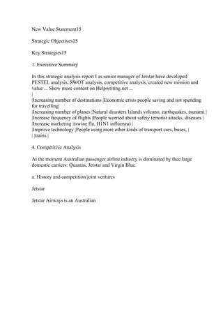 New Value Statement15
Strategic Objectives15
Key Strategies15
1. Executive Summary
In this strategic analysis report I as senior manager of Jetstar have developed
PESTEL analysis, SWOT analysis, competitive analysis, created new mission and
value ... Show more content on Helpwriting.net ...
|
|Increasing number of destinations |Economic crisis people saving and not spending
for travelling|
|Increasing number of planes |Natural disasters Islands volcano, earthquakes, tsunami |
|Increase frequency of flights |People worried about safety terrorist attacks, diseases |
|Increase marketing |(swine flu, H1N1 influenza) |
|Improve technology |People using more other kinds of transport cars, buses, |
| |trains |
4. Competitive Analysis
At the moment Australian passenger airline industry is dominated by thee large
domestic carriers: Quantas, Jetstar and Virgin Blue.
a. History and competition/joint ventures
Jetstar
Jetstar Airways is an Australian
 