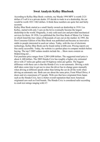 Swot Analysis Kelley Bluebook
According to Kelley Blue Book s website, my Mazda 1994 MPV is worth 2121
dollars if I sell it to a private dealer. If I decide to trade in at a dealership, the car
would be worth 1031 1462 dollars. Ii think these numbers are quite fair and fairly
accurate.
Kelley Blue Book started as a small family owned car dealership in 1918. Les
Kelley, started with only 3 cars on the lot to eventually become the largest
dealership in the world. Originally, it only sold used cars and provided mechanical
services for them. iN 1926, Les published the first blue Book of Motor Car Values
in which listed the true values of thousands of cars out on the market. In 1993, the
first Consumer Edition of the Blue Book was published and became an innovative
stable to people interested in used car values. Today, with the rise of electronic
technology, Kelley Blue Book can be found online at kbb.com. Pricing reports are
free easily accessible. Today, the website is a perfect place to compare models before
buying. The top 5 2005 sedans models include the ... Show more content on
Helpwriting.net ...
Fair purchase price ranges from 3,200 4,800 dollars. The suggested retail price is
about 4, 600 dollars. The 2005 Honda Civic has roughly a higher city estimated
drive with 27 miles per gallon and 34 highway miles per gallon. The biggest
difference with these cars is that the Honda Civic is not automatic. Driving a stick
shift takes some time to get use to since the driver has to change gears manually
when driving at different speeds rather than letting the car do all the work when
driving an automatic one. Both cars are about the same price, Front Wheel Drive, 4
doors and sit a maximum of 5 people. With cars that have originated from Japan
such as the Honda Civic, have a better overall reputation than most American
originated cars such as Ford brands. The Honda Civic is considered safer according
to crash test ratings ranging with 4 5
 