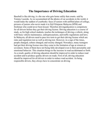 The Importance of Driving Education
Baseball is like driving, it s the one who gets home safely that counts. said by
Tommy Lasorda. As we accumulated all the photos of car accidents in the world, it
would make the saddest of yearbooks: faces of seniors with unfilled plans of college,
pictures of juniors who never made it to Sijil Pelajaran Malaysia (SPM) and
freshman who could never been kissed. Therefore drivingeducation is compulsory
for all drivers before they get their driving license. Driving education is a course of
study, as for high school students, teaches the techniques of driving a vehicle, along
with basic vehicle maintenance, safetyprecautions, and traffic regulations and laws.
In Malaysia, all drivers need to pass two tests to get their driving license which are
rules and regulation test as well as driving test. However, in a sign of the times,
people changed, culture changed, and society changed. Nowadays, many teenagers
had got their driving license once they come to the limitation of age at sixteen or
seventeen. Some of them have not being fully developed even in their personality and
emotional behavior. This situation brings to the increase in road accidentsand so forth.
As a result, quality of driving education should be improved in order to reduce road
accident and to produce quality drivers on roads. First of all, driving education
should be improved for all drivers in order to reduce road accident. As being
responsible drivers, they always have to concentrate on driving
 