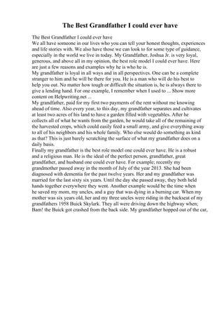 The Best Grandfather I could ever have
The Best Grandfather I could ever have
We all have someone in our lives who you can tell your honest thoughts, experiences
and life stories with. We also have those we can look to for some type of guidance,
especially in the world we live in today. My Grandfather, Joshua Jr. is very loyal,
generous, and above all in my opinion, the best role model I could ever have. Here
are just a few reasons and examples why he is who he is.
My grandfather is loyal in all ways and in all perspectives. One can be a complete
stranger to him and he will be there for you. He is a man who will do his best to
help you out. No matter how tough or difficult the situation is, he is always there to
give a lending hand. For one example, I remember when I used to ... Show more
content on Helpwriting.net ...
My grandfather, paid for my first two payments of the rent without me knowing
ahead of time. Also every year, to this day, my grandfather separates and cultivates
at least two acres of his land to have a garden filled with vegetables. After he
collects all of what he wants from the garden, he would take all of the remaining of
the harvested crops, which could easily feed a small army, and give everything away
to all of his neighbors and his whole family. Who else would do something as kind
as that? This is just barely scratching the surface of what my grandfather does on a
daily basis.
Finally my grandfather is the best role model one could ever have. He is a robust
and a religious man. He is the ideal of the perfect person, grandfather, great
grandfather, and husband one could ever have. For example; recently my
grandmother passed away in the month of July of the year 2013. She had been
diagnosed with dementia for the past twelve years. Her and my grandfather was
married for the last sixty six years. Until the day she passed away, they both held
hands together everywhere they went. Another example would be the time when
he saved my mom, my uncles, and a guy that was dying in a burning car. When my
mother was six years old, her and my three uncles were riding in the backseat of my
grandfathers 1958 Buick Skylark. They all were driving down the highway when;
Bam! the Buick got crashed from the back side. My grandfather hopped out of the car,
 