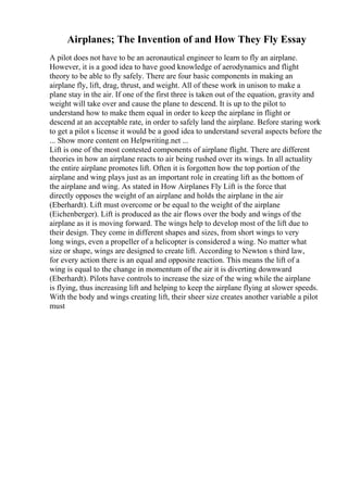 Airplanes; The Invention of and How They Fly Essay
A pilot does not have to be an aeronautical engineer to learn to fly an airplane.
However, it is a good idea to have good knowledge of aerodynamics and flight
theory to be able to fly safely. There are four basic components in making an
airplane fly, lift, drag, thrust, and weight. All of these work in unison to make a
plane stay in the air. If one of the first three is taken out of the equation, gravity and
weight will take over and cause the plane to descend. It is up to the pilot to
understand how to make them equal in order to keep the airplane in flight or
descend at an acceptable rate, in order to safely land the airplane. Before staring work
to get a pilot s license it would be a good idea to understand several aspects before the
... Show more content on Helpwriting.net ...
Lift is one of the most contested components of airplane flight. There are different
theories in how an airplane reacts to air being rushed over its wings. In all actuality
the entire airplane promotes lift. Often it is forgotten how the top portion of the
airplane and wing plays just as an important role in creating lift as the bottom of
the airplane and wing. As stated in How Airplanes Fly Lift is the force that
directly opposes the weight of an airplane and holds the airplane in the air
(Eberhardt). Lift must overcome or be equal to the weight of the airplane
(Eichenberger). Lift is produced as the air flows over the body and wings of the
airplane as it is moving forward. The wings help to develop most of the lift due to
their design. They come in different shapes and sizes, from short wings to very
long wings, even a propeller of a helicopter is considered a wing. No matter what
size or shape, wings are designed to create lift. According to Newton s third law,
for every action there is an equal and opposite reaction. This means the lift of a
wing is equal to the change in momentum of the air it is diverting downward
(Eberhardt). Pilots have controls to increase the size of the wing while the airplane
is flying, thus increasing lift and helping to keep the airplane flying at slower speeds.
With the body and wings creating lift, their sheer size creates another variable a pilot
must
 