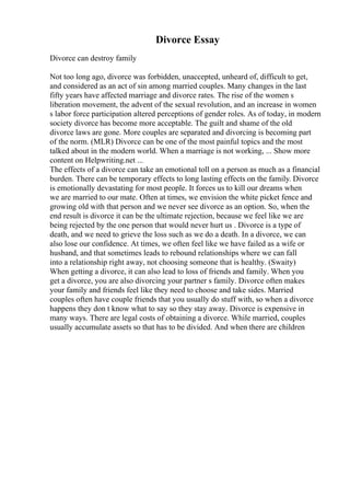 Divorce Essay
Divorce can destroy family
Not too long ago, divorce was forbidden, unaccepted, unheard of, difficult to get,
and considered as an act of sin among married couples. Many changes in the last
fifty years have affected marriage and divorce rates. The rise of the women s
liberation movement, the advent of the sexual revolution, and an increase in women
s labor force participation altered perceptions of gender roles. As of today, in modern
society divorce has become more acceptable. The guilt and shame of the old
divorce laws are gone. More couples are separated and divorcing is becoming part
of the norm. (MLR) Divorce can be one of the most painful topics and the most
talked about in the modern world. When a marriage is not working, ... Show more
content on Helpwriting.net ...
The effects of a divorce can take an emotional toll on a person as much as a financial
burden. There can be temporary effects to long lasting effects on the family. Divorce
is emotionally devastating for most people. It forces us to kill our dreams when
we are married to our mate. Often at times, we envision the white picket fence and
growing old with that person and we never see divorce as an option. So, when the
end result is divorce it can be the ultimate rejection, because we feel like we are
being rejected by the one person that would never hurt us . Divorce is a type of
death, and we need to grieve the loss such as we do a death. In a divorce, we can
also lose our confidence. At times, we often feel like we have failed as a wife or
husband, and that sometimes leads to rebound relationships where we can fall
into a relationship right away, not choosing someone that is healthy. (Swaity)
When getting a divorce, it can also lead to loss of friends and family. When you
get a divorce, you are also divorcing your partner s family. Divorce often makes
your family and friends feel like they need to choose and take sides. Married
couples often have couple friends that you usually do stuff with, so when a divorce
happens they don t know what to say so they stay away. Divorce is expensive in
many ways. There are legal costs of obtaining a divorce. While married, couples
usually accumulate assets so that has to be divided. And when there are children
 