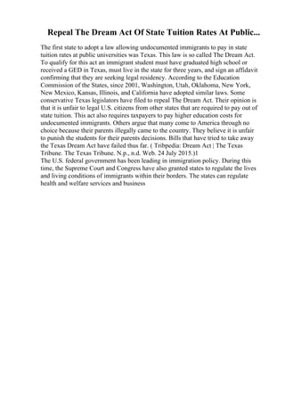 Repeal The Dream Act Of State Tuition Rates At Public...
The first state to adopt a law allowing undocumented immigrants to pay in state
tuition rates at public universities was Texas. This law is so called The Dream Act.
To qualify for this act an immigrant student must have graduated high school or
received a GED in Texas, must live in the state for three years, and sign an affidavit
confirming that they are seeking legal residency. According to the Education
Commission of the States, since 2001, Washington, Utah, Oklahoma, New York,
New Mexico, Kansas, Illinois, and California have adopted similar laws. Some
conservative Texas legislators have filed to repeal The Dream Act. Their opinion is
that it is unfair to legal U.S. citizens from other states that are required to pay out of
state tuition. This act also requires taxpayers to pay higher education costs for
undocumented immigrants. Others argue that many come to America through no
choice because their parents illegally came to the country. They believe it is unfair
to punish the students for their parents decisions. Bills that have tried to take away
the Texas Dream Act have failed thus far. ( Tribpedia: Dream Act | The Texas
Tribune. The Texas Tribune. N.p., n.d. Web. 24 July 2015.)1
The U.S. federal government has been leading in immigration policy. During this
time, the Supreme Court and Congress have also granted states to regulate the lives
and living conditions of immigrants within their borders. The states can regulate
health and welfare services and business
 