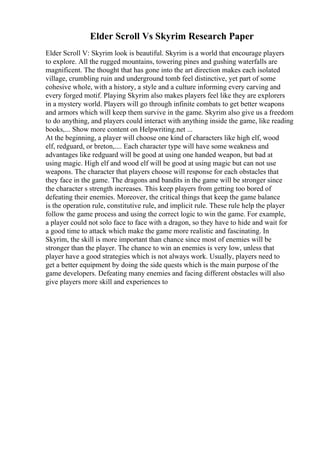 Elder Scroll Vs Skyrim Research Paper
Elder Scroll V: Skyrim look is beautiful. Skyrim is a world that encourage players
to explore. All the rugged mountains, towering pines and gushing waterfalls are
magnificent. The thought that has gone into the art direction makes each isolated
village, crumbling ruin and underground tomb feel distinctive, yet part of some
cohesive whole, with a history, a style and a culture informing every carving and
every forged motif. Playing Skyrim also makes players feel like they are explorers
in a mystery world. Players will go through infinite combats to get better weapons
and armors which will keep them survive in the game. Skyrim also give us a freedom
to do anything, and players could interact with anything inside the game, like reading
books,... Show more content on Helpwriting.net ...
At the beginning, a player will choose one kind of characters like high elf, wood
elf, redguard, or breton,.... Each character type will have some weakness and
advantages like redguard will be good at using one handed weapon, but bad at
using magic. High elf and wood elf will be good at using magic but can not use
weapons. The character that players choose will response for each obstacles that
they face in the game. The dragons and bandits in the game will be stronger since
the character s strength increases. This keep players from getting too bored of
defeating their enemies. Moreover, the critical things that keep the game balance
is the operation rule, constitutive rule, and implicit rule. These rule help the player
follow the game process and using the correct logic to win the game. For example,
a player could not solo face to face with a dragon, so they have to hide and wait for
a good time to attack which make the game more realistic and fascinating. In
Skyrim, the skill is more important than chance since most of enemies will be
stronger than the player. The chance to win an enemies is very low, unless that
player have a good strategies which is not always work. Usually, players need to
get a better equipment by doing the side quests which is the main purpose of the
game developers. Defeating many enemies and facing different obstacles will also
give players more skill and experiences to
 