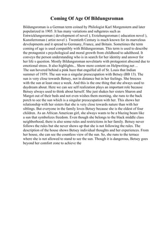 Coming Of Age Of Bildungsroman
Bildungsroman is a German term coined by Philologist Karl Morgenstern and later
popularized in 1905. It has many variations and subgenres such as
Entwicklungsroman ( development of novel ), Erziehungsroman ( education novel ),
Kunstlerroman ( artist novel ). Twentieth Century is much known for its marvelous
developments and it spread to Germany, France, and Britain. Sometimes the term
coming of age is used compatibly with Bildungsroman. This term is used to describe
the protagonist s psychological and moral growth from childhood to adulthood. It
conveys the person understanding who is in search for her identity and answer for
her life s question. Mostly Bildungsroman novelstarts with protagonist abscond due to
emotional stress. It also highlights... Show more content on Helpwriting.net ...
The sun hovered behind a pink haze that engulfed all of St. Louis that Indian
summer of 1959. The sun was a singular preoccupation with Betsey (BB 13). The
sun is very close towards Betsey, not in distance but in her feelings. She breezes
with the sun at least once a week. And this is the one thing that she always used to
daydream about. Here we can see self realization plays an important role because
Betsey always used to think about herself. She just shakes her sisters Sharon and
Margot out of their beds and not even wishes them morning, she runs to the back
porch to see the sun which is a singular preoccupation with her. This shows her
relationship with her sisters that she is very close towards nature than with her
siblings. But everyone in the family loves Betsey because she is the oldest of four
children. As an African American girl, she always wants to be a blazing beam like
a sun that symbolizes freedom. Even though she belongs to the black middle class
neighborhood, there is also some rules and restrictions in her family. Betsey never
follows the rules but she never shows up that she is not following the rules. The
description of the house shows Betsey individual thoughts and her experiences. From
her house, she can see the countless view of the sun. So, she runs to the terrace
where she is not allowed to stand to see the sun. Though it is dangerous, Betsey goes
beyond her comfort zone to achieve the
 