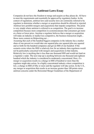 Antitrust Laws Essay
Companies do not have the freedom to merge and acquire as they please do. All have
to meet the requirements and essentially be approved by regulatory bodies. In the
context of regulations, antitrust laws and security laws are commonly referred to by
regulator to determine whether a merger or acquisition should be allowed or rejected.
Antitrust laws prohibit mergers and acquisitions that impede competition. The point
is very simple where antitrust is referred to as competition. The goal is to increase
competition because more competition in economicsmeans that consumers get more
at a fairer or lower price. Anytime a regulator believes that a merger or acquisition
will make an industry or market less competitive, the business transaction might...
Show more content on Helpwriting.net ...
Assuming that each of the hundred biggest companies in the industry has a market
share of one percent we would take one squared plus one squared plus one squared
and so forth for the hundred companies and get an HHI of one hundred. If the
scenario exists where the HHI is relatively low for an industry then regulators would
not be particularly concerned with mergers and acquisitions in that industry.
Relatively low is anything that is less than one thousand HHI and would not land on
a regulator s radar. The next step up is anything between one thousand and eighteen
hundred which the industry is considered to moderately concentrated. Here, if a
merger or acquisition results in a change in HHI of hundred or more than the
regulator might take action. In a highly concentrated industry where competition is
low, a change in HHI of fifty or more and the regulator will take action. In the U.S.,
any merger or acquisition that results in an increase greater than 100 points raises
antitrust concerns under the Horizontal Merger Guidelines of the Department of
 