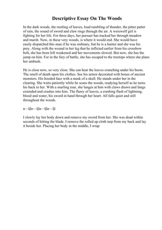 Descriptive Essay On The Woods
In the dark woods, the rustling of leaves, loud rumbling of thunder, the pitter patter
of rain, the sound of sword and claw rings through the air. A werewolf girl is
fighting for her life. For three days, her pursuer has tracked her through meadow
and marsh. Now, in these very woods, is where it would end. She would have
easily dispatched this man if he was ordinary, but he is a hunter and she was his
prey. Along with the wound in her leg that he inflicted earlier from his crossbow
bolt, she has been left weakened and her movements slowed. But now, she has the
jump on him. For in the fury of battle, she has escaped to the treetops where she plans
her ambush.
He is close now, so very close. She can hear the leaves crunching under his boots.
The smell of death upon his clothes. See his armor decorated with bones of ancient
monsters. His hooded face with a mask of a skull. He stands under her in the
clearing. She waits patiently while he scans the woods, readying herself as he turns
his back to her. With a snarling roar, she lunges at him with claws drawn and fangs
extended and crashes into him. The flurry of leaves, a crashing flash of lightning,
blood and water, his sword in hand through her heart. All falls quiet and still
throughout the woods.
в—Џв—Џв—Џв—Џ
I slowly lay her body down and remove my sword from her. She was dead within
seconds of hitting the blade. I remove the rolled up cloth tarp from my back and lay
it beside her. Placing her body in the middle, I wrap
 