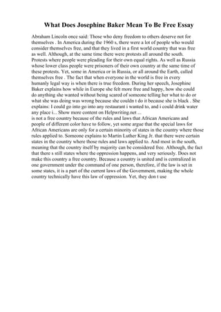What Does Josephine Baker Mean To Be Free Essay
Abraham Lincoln once said: Those who deny freedom to others deserve not for
themselves . In America during the 1960 s, there were a lot of people who would
consider themselves free, and that they lived in a first world country that was free
as well. Although, at the same time there were protests all around the south.
Protests where people were pleading for their own equal rights. As well as Russia
whose lower class people were prisoners of their own country at the same time of
these protests. Yet, some in America or in Russia, or all around the Earth, called
themselves free . The fact that when everyone in the world is free in every
humanly legal way is when there is true freedom. During her speech, Josephine
Baker explains how while in Europe she felt more free and happy, how she could
do anything she wanted without being scared of someone telling her what to do or
what she was doing was wrong because she couldn t do it because she is black . She
explains: I could go into go into any restaurant i wanted to, and i could drink water
any place i... Show more content on Helpwriting.net ...
is not a free country because of the rules and laws that African Americans and
people of different color have to follow, yet some argue that the special laws for
African Americans are only for a certain minority of states in the country where those
rules applied to. Someone explains to Martin Luther King Jr. that there were certain
states in the country where those rules and laws applied to. And most in the south,
meaning that the country itself by majority can be considered free. Although, the fact
that there s still states where the oppression happens, and very seriously. Does not
make this country a free country. Because a country is united and is centralized in
one government under the command of one person, therefore, if the law is set in
some states, it is a part of the current laws of the Government, making the whole
country technically have this law of oppression. Yet, they don t use
 