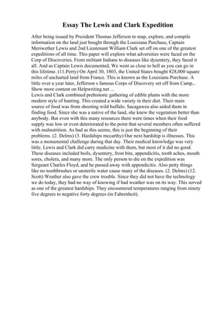 Essay The Lewis and Clark Expedition
After being issued by President Thomas Jefferson to map, explore, and compile
information on the land just bought through the Louisiana Purchase, Captain
Meriwether Lewis and 2nd Lieutenant William Clark set off on one of the greatest
expeditions of all time. This paper will explore what adversities were faced on the
Corp of Discoveries. From militant Indians to diseases like dysentery, they faced it
all. And as Captain Lewis documented, We went as close to hell as you can go in
this lifetime. (11.Perry) On April 30, 1803, the United States bought 828,000 square
miles of uncharted land from France. This is known as the Louisiana Purchase. A
little over a year later, Jefferson s famous Corps of Discovery set off from Camp...
Show more content on Helpwriting.net ...
Lewis and Clark combined prehistoric gathering of edible plants with the more
modern style of hunting. This created a wide variety in their diet. Their main
source of food was from shooting wild buffalo. Sacagawea also aided them in
finding food. Since she was a native of the land, she knew the vegetation better than
anybody. But even with this many resources there were times when their food
supply was low or even deteriorated to the point that several members often suffered
with malnutrition. As bad as this seems, this is just the beginning of their
problems. (2. Delms) (3. Hardships mccarthy) Our next hardship is illnesses. This
was a monumental challenge during that day. Their medical knowledge was very
little. Lewis and Clark did carry medicine with them, but most of it did no good.
These diseases included boils, dysentery, frost bite, appendicitis, tooth aches, mouth
sores, cholera, and many more. The only person to die on the expedition was
Sergeant Charles Floyd, and he passed away with appendicitis. Also petty things
like no toothbrushes or unsterile water cause many of the diseases. (2. Delms) (12.
Scott) Weather also gave the crew trouble. Since they did not have the technology
we do today, they had no way of knowing if bad weather was on its way. This served
as one of the greatest hardships. They encountered temperatures ranging from ninety
five degrees to negative forty degrees (in Fahrenheit).
 