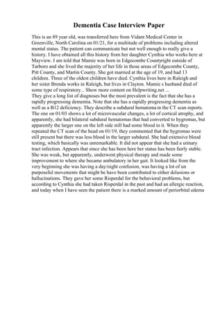 Dementia Case Interview Paper
This is an 89 year old, was transferred here from Vidant Medical Center in
Greenville, North Carolina on 01/21, for a multitude of problems including altered
mental status. The patient can communicate but not well enough to really give a
history. I have obtained all this history from her daughter Cynthia who works here at
Mayview. I am told that Mamie was born in Edgecombe Countyright outside of
Tarboro and she lived the majority of her life in those areas of Edgecombe County,
Pitt County, and Martin County. She got married at the age of 19, and had 13
children. Three of the oldest children have died. Cynthia lives here in Raleigh and
her sister Brenda works in Raleigh, but lives in Clayton. Mamie s husband died of
some type of respiratory... Show more content on Helpwriting.net ...
They give a long list of diagnoses but the most prevalent is the fact that she has a
rapidly progressing dementia. Note that she has a rapidly progressing dementia as
well as a B12 deficiency. They describe a subdural hematomain the CT scan reports.
The one on 01/03 shows a lot of microvascular changes, a lot of cortical atrophy, and
apparently, she had bilateral subdural hematomas that had converted to hygromas, but
apparently the larger one on the left side still had some blood in it. When they
repeated the CT scan of the head on 01/19, they commented that the hygromas were
still present but there was less blood in the larger subdural. She had extensive blood
testing, which basically was unremarkable. It did not appear that she had a urinary
tract infection. Appears that since she has been here her status has been fairly stable.
She was weak, but apparently, underwent physical therapy and made some
improvement to where she became ambulatory in her gait. It looked like from the
very beginning she was having a day/night confusion, was having a lot of un
purposeful movements that might be have been contributed to either delusions or
hallucinations. They gave her some Risperdal for the behavioral problems, but
according to Cynthia she had taken Risperdal in the past and had an allergic reaction,
and today when I have seen the patient there is a marked amount of periorbital edema
 