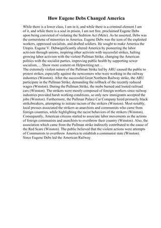 How Eugene Debs Changed America
While there is a lower class, I am in it, and while there is a criminal element I am
of it, and while there is a soul in prison, I am not free, proclaimed Eugene Debs
upon being convicted of violating the Sedition Act (Metz). As he asserted, Debs was
the cornerstone of minorities in America. Eugene Debs was the icon of the exploited
workers, oppressed socialists, and drafted soldiers. He sought to make America the
Utopia. Eugene V. Debssignificantly altered America by pioneering the labor
activism through unions, inspiring other activists with successful strikes, halting
growing labor activism with the violent Pullman Strike, changing the American
politics with the socialist parties, improving public health by supporting sewer
socialism, ... Show more content on Helpwriting.net ...
The extremely violent nature of the Pullman Strike led by ARU caused the public to
protest strikes, especially against the newcomers who were working in the railway
industries (Winston). After the successful Great Northern Railway strike, the ARU
participate in the Pullman Strike, demanding the rollback of the recently reduced
wages (Winston). During the Pullman Strike, the mobs burned and looted railroad
cars (Winston). The strikers were mostly composed of foreign workers since railway
industries provided harsh working conditions, so only new immigrants accepted the
jobs (Winston). Furthermore, the Pullman Palace Car Company hired primarily black
strikebreakers, attempting to initiate racism of the strikers (Winston). Most notably,
local presses associated the strikers as anarchists and communists who came from
foreign countries, while highlighting the racist behaviors of the strikers (Winston).
Consequently, American citizens started to associate labor movements as the actions
of foreign communists and anarchists to overthrow their country (Winston). Also, the
association which came from the Pullman strike indirectly contributed to the cause of
the Red Scare (Winston). The public believed that the violent actions were attempts
of Communists to overthrow America to establish a communist state (Winston).
Since Eugene Debs led the American Railway
 