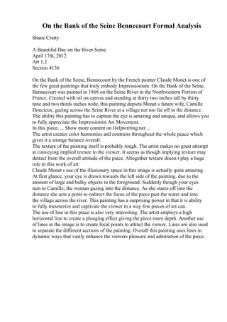 On the Bank of the Seine Bennecourt Formal Analysis
Shane Cratty
A Beautiful Day on the River Seine
April 17th, 2012
Art 1.2
Section 4136
On the Bank of the Seine, Bennecourt by the French painter Claude Monet is one of
the few great paintings that truly embody Impressionism. On the Bank of the Seine,
Bennecourt was painted in 1868 on the Seine River in the Northwestern Portion of
France. Created with oil on canvas and standing at thirty two inches tall by thirty
nine and two thirds inches wide, this painting depicts Monet s future wife, Camille
Doncieux, gazing across the Seine River at a village not too far off in the distance.
The ability this painting has to capture the eye is amazing and unique, and allows you
to fully appreciate the Impressionist Art Movement.
In this piece, ... Show more content on Helpwriting.net ...
The artist creates color harmonies and contrasts throughout the whole peace which
gives it a strange balance overall.
The texture of the painting itself is probably rough. The artist makes no great attempt
at conveying implied texture to the viewer. It seems as though implying texture may
detract from the overall attitude of the piece. Altogether texture doesn t play a huge
role in this work of art.
Claude Monet s use of the illusionary space in this image is actually quite amazing.
At first glance, your eye is drawn towards the left side of the painting, due to the
amount of large and bulky objects in the foreground. Suddenly though your eyes
turn to Camille; the woman gazing into the distance. As she stares off into the
distance she acts a point to redirect the focus of the piece past the water and into
the village across the river. This painting has a surprising power in that it is ability
to fully mesmerize and captivate the viewer in a way few pieces of art can.
The use of line in this piece is also very interesting. The artist employs a high
horizontal line to create a plunging effect giving the piece more depth. Another use
of lines in the image is to create focal points to attract the viewer. Lines are also used
to separate the different sections of the painting. Overall this painting uses lines in
dynamic ways that vastly enhance the viewers pleasure and admiration of the piece.
 