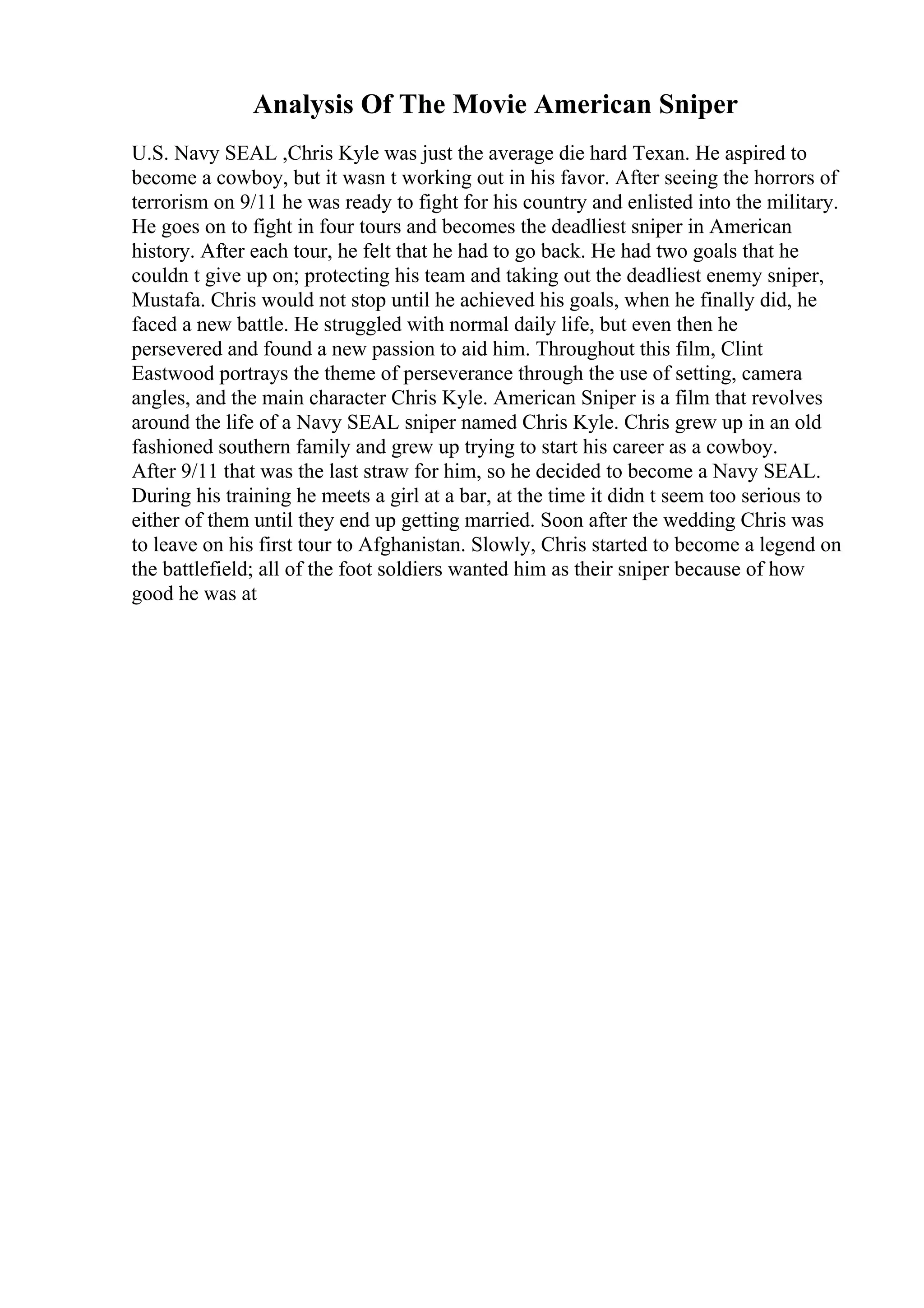Analysis Of The Movie American Sniper
U.S. Navy SEAL ,Chris Kyle was just the average die hard Texan. He aspired to
become a cowboy, but it wasn t working out in his favor. After seeing the horrors of
terrorism on 9/11 he was ready to fight for his country and enlisted into the military.
He goes on to fight in four tours and becomes the deadliest sniper in American
history. After each tour, he felt that he had to go back. He had two goals that he
couldn t give up on; protecting his team and taking out the deadliest enemy sniper,
Mustafa. Chris would not stop until he achieved his goals, when he finally did, he
faced a new battle. He struggled with normal daily life, but even then he
persevered and found a new passion to aid him. Throughout this film, Clint
Eastwood portrays the theme of perseverance through the use of setting, camera
angles, and the main character Chris Kyle. American Sniper is a film that revolves
around the life of a Navy SEAL sniper named Chris Kyle. Chris grew up in an old
fashioned southern family and grew up trying to start his career as a cowboy.
After 9/11 that was the last straw for him, so he decided to become a Navy SEAL.
During his training he meets a girl at a bar, at the time it didn t seem too serious to
either of them until they end up getting married. Soon after the wedding Chris was
to leave on his first tour to Afghanistan. Slowly, Chris started to become a legend on
the battlefield; all of the foot soldiers wanted him as their sniper because of how
good he was at
 