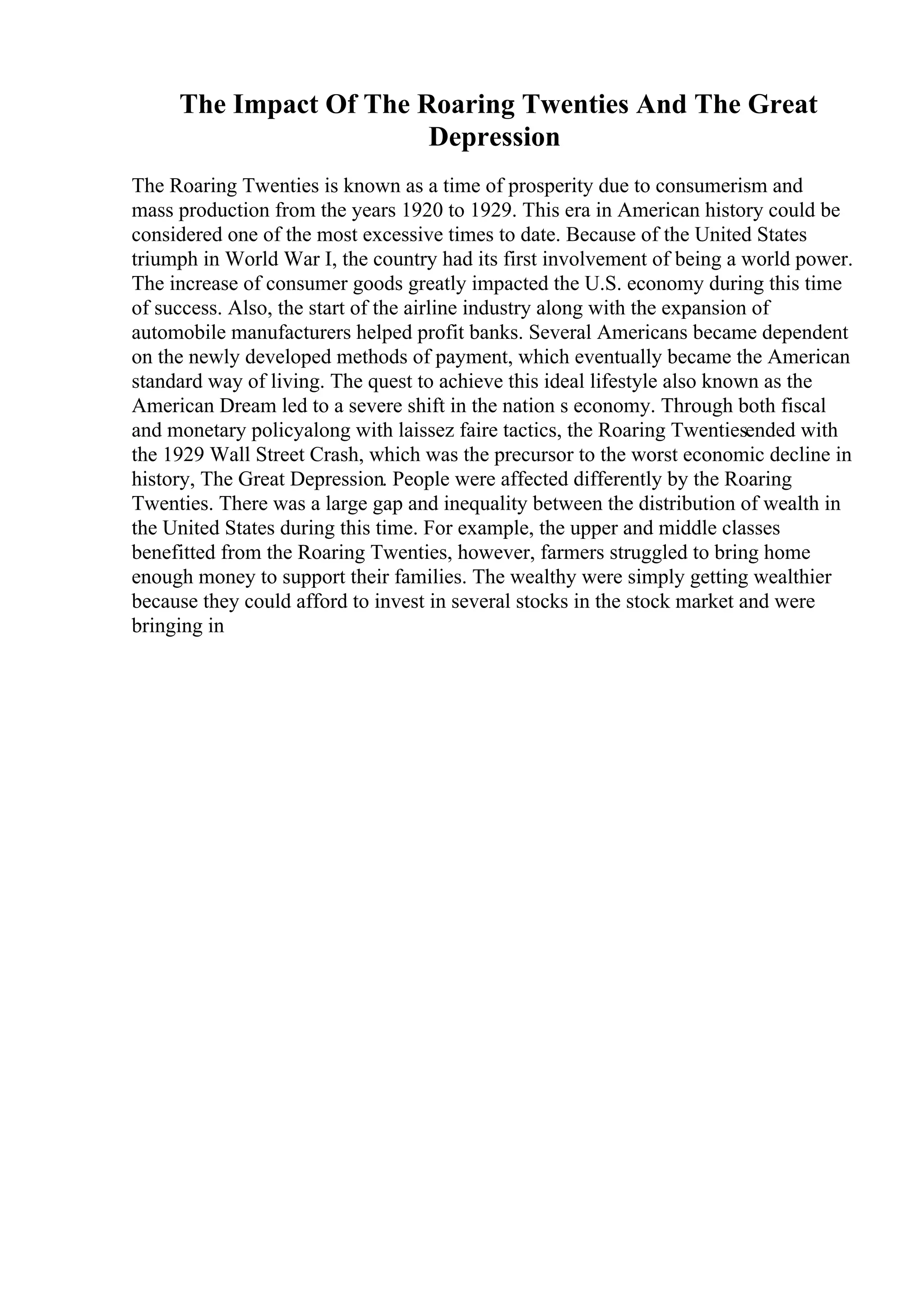 The Impact Of The Roaring Twenties And The Great
Depression
The Roaring Twenties is known as a time of prosperity due to consumerism and
mass production from the years 1920 to 1929. This era in American history could be
considered one of the most excessive times to date. Because of the United States
triumph in World War I, the country had its first involvement of being a world power.
The increase of consumer goods greatly impacted the U.S. economy during this time
of success. Also, the start of the airline industry along with the expansion of
automobile manufacturers helped profit banks. Several Americans became dependent
on the newly developed methods of payment, which eventually became the American
standard way of living. The quest to achieve this ideal lifestyle also known as the
American Dream led to a severe shift in the nation s economy. Through both fiscal
and monetary policyalong with laissez faire tactics, the Roaring Twentiesended with
the 1929 Wall Street Crash, which was the precursor to the worst economic decline in
history, The Great Depression. People were affected differently by the Roaring
Twenties. There was a large gap and inequality between the distribution of wealth in
the United States during this time. For example, the upper and middle classes
benefitted from the Roaring Twenties, however, farmers struggled to bring home
enough money to support their families. The wealthy were simply getting wealthier
because they could afford to invest in several stocks in the stock market and were
bringing in
 