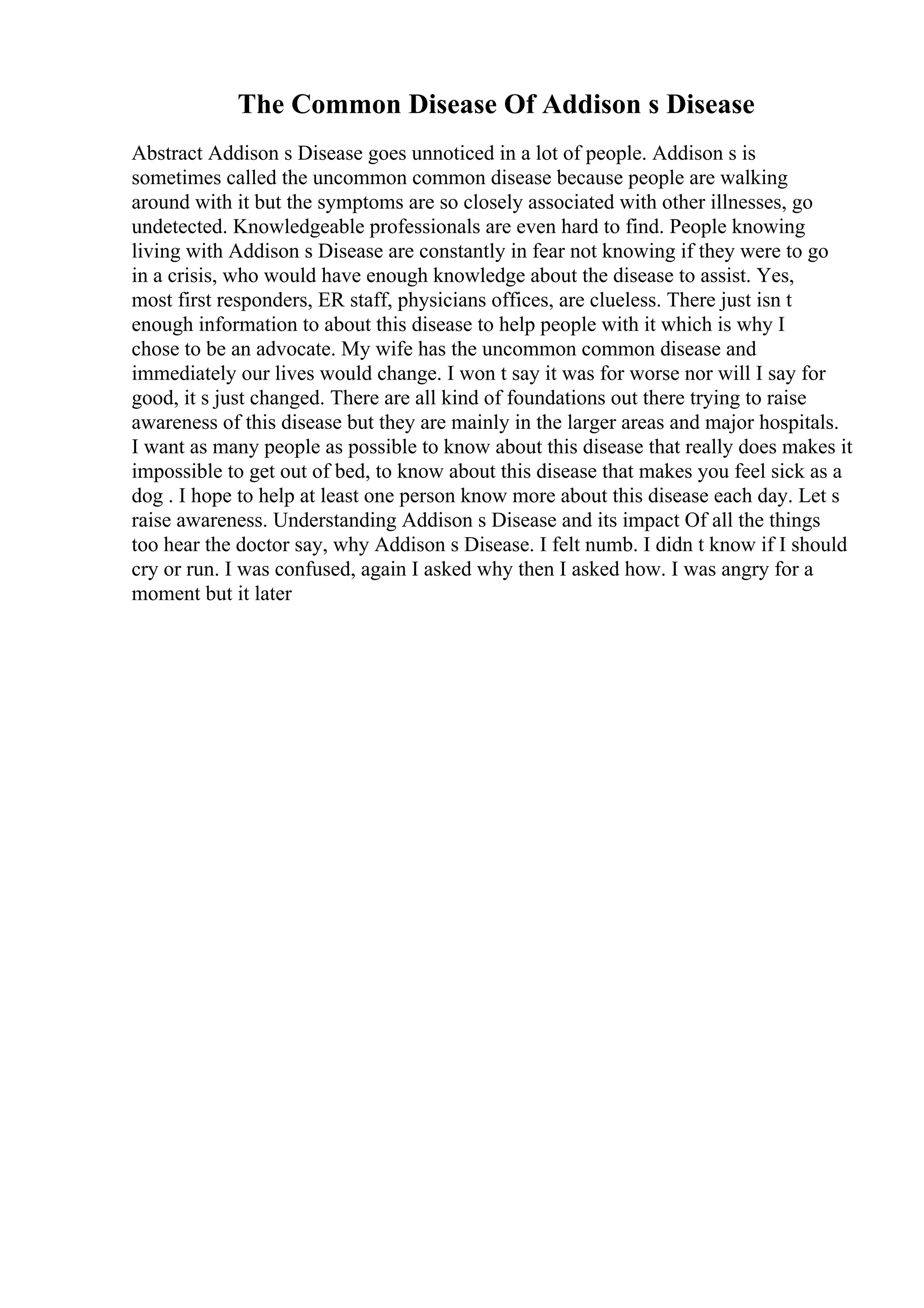 The Common Disease Of Addison s Disease
Abstract Addison s Disease goes unnoticed in a lot of people. Addison s is
sometimes called the uncommon common disease because people are walking
around with it but the symptoms are so closely associated with other illnesses, go
undetected. Knowledgeable professionals are even hard to find. People knowing
living with Addison s Disease are constantly in fear not knowing if they were to go
in a crisis, who would have enough knowledge about the disease to assist. Yes,
most first responders, ER staff, physicians offices, are clueless. There just isn t
enough information to about this disease to help people with it which is why I
chose to be an advocate. My wife has the uncommon common disease and
immediately our lives would change. I won t say it was for worse nor will I say for
good, it s just changed. There are all kind of foundations out there trying to raise
awareness of this disease but they are mainly in the larger areas and major hospitals.
I want as many people as possible to know about this disease that really does makes it
impossible to get out of bed, to know about this disease that makes you feel sick as a
dog . I hope to help at least one person know more about this disease each day. Let s
raise awareness. Understanding Addison s Disease and its impact Of all the things
too hear the doctor say, why Addison s Disease. I felt numb. I didn t know if I should
cry or run. I was confused, again I asked why then I asked how. I was angry for a
moment but it later
 