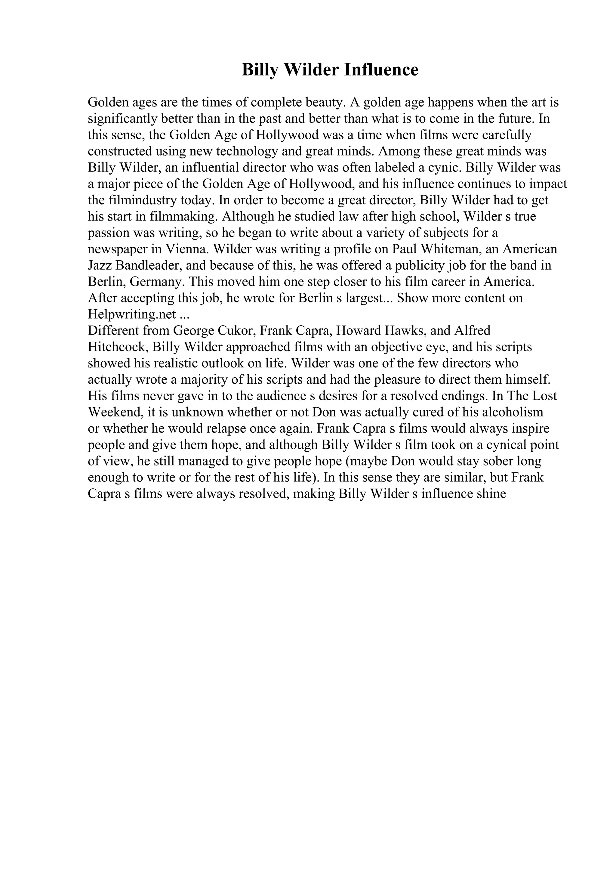 Billy Wilder Influence
Golden ages are the times of complete beauty. A golden age happens when the art is
significantly better than in the past and better than what is to come in the future. In
this sense, the Golden Age of Hollywood was a time when films were carefully
constructed using new technology and great minds. Among these great minds was
Billy Wilder, an influential director who was often labeled a cynic. Billy Wilder was
a major piece of the Golden Age of Hollywood, and his influence continues to impact
the filmindustry today. In order to become a great director, Billy Wilder had to get
his start in filmmaking. Although he studied law after high school, Wilder s true
passion was writing, so he began to write about a variety of subjects for a
newspaper in Vienna. Wilder was writing a profile on Paul Whiteman, an American
Jazz Bandleader, and because of this, he was offered a publicity job for the band in
Berlin, Germany. This moved him one step closer to his film career in America.
After accepting this job, he wrote for Berlin s largest... Show more content on
Helpwriting.net ...
Different from George Cukor, Frank Capra, Howard Hawks, and Alfred
Hitchcock, Billy Wilder approached films with an objective eye, and his scripts
showed his realistic outlook on life. Wilder was one of the few directors who
actually wrote a majority of his scripts and had the pleasure to direct them himself.
His films never gave in to the audience s desires for a resolved endings. In The Lost
Weekend, it is unknown whether or not Don was actually cured of his alcoholism
or whether he would relapse once again. Frank Capra s films would always inspire
people and give them hope, and although Billy Wilder s film took on a cynical point
of view, he still managed to give people hope (maybe Don would stay sober long
enough to write or for the rest of his life). In this sense they are similar, but Frank
Capra s films were always resolved, making Billy Wilder s influence shine
 