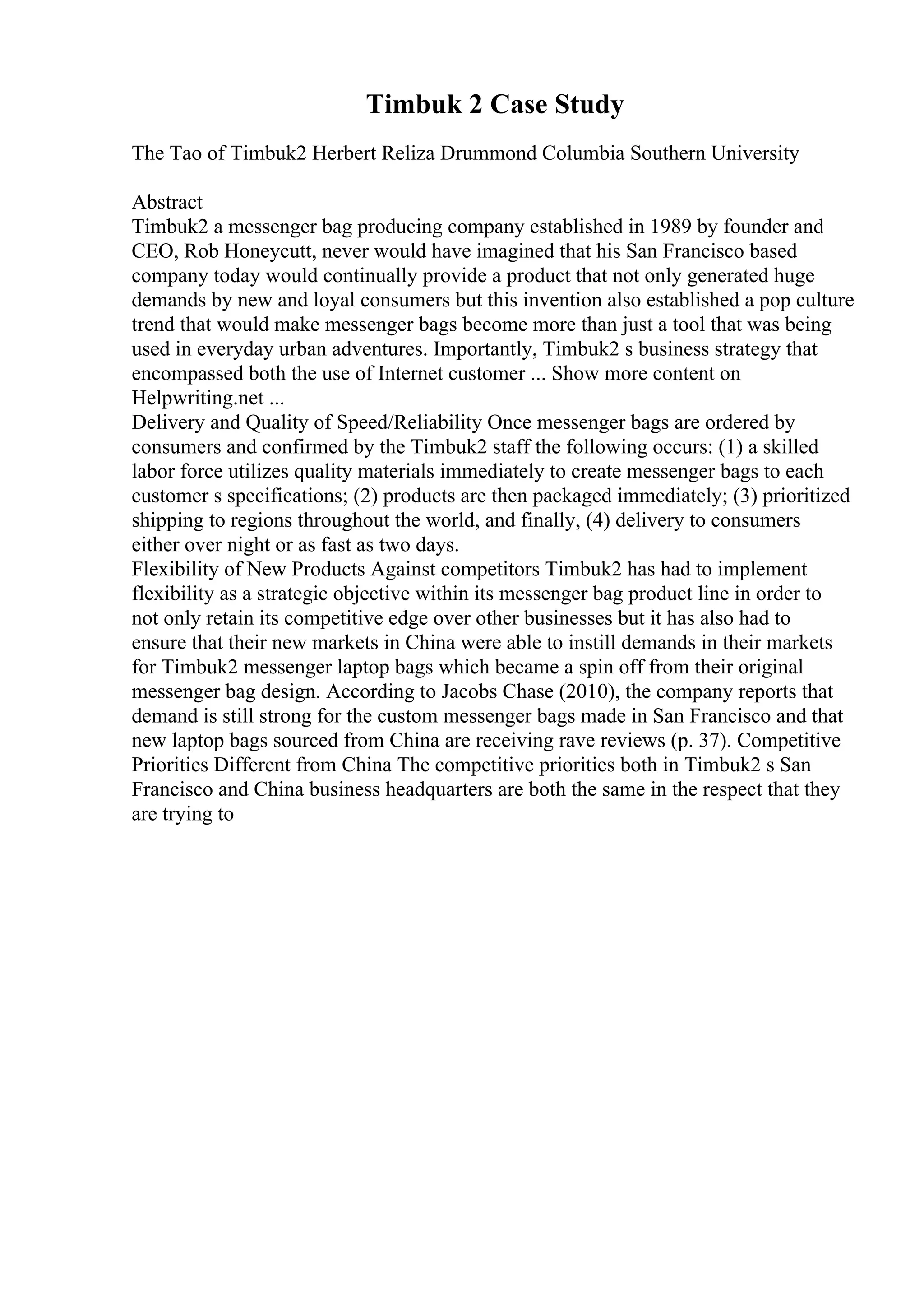 Timbuk 2 Case Study
The Tao of Timbuk2 Herbert Reliza Drummond Columbia Southern University
Abstract
Timbuk2 a messenger bag producing company established in 1989 by founder and
CEO, Rob Honeycutt, never would have imagined that his San Francisco based
company today would continually provide a product that not only generated huge
demands by new and loyal consumers but this invention also established a pop culture
trend that would make messenger bags become more than just a tool that was being
used in everyday urban adventures. Importantly, Timbuk2 s business strategy that
encompassed both the use of Internet customer ... Show more content on
Helpwriting.net ...
Delivery and Quality of Speed/Reliability Once messenger bags are ordered by
consumers and confirmed by the Timbuk2 staff the following occurs: (1) a skilled
labor force utilizes quality materials immediately to create messenger bags to each
customer s specifications; (2) products are then packaged immediately; (3) prioritized
shipping to regions throughout the world, and finally, (4) delivery to consumers
either over night or as fast as two days.
Flexibility of New Products Against competitors Timbuk2 has had to implement
flexibility as a strategic objective within its messenger bag product line in order to
not only retain its competitive edge over other businesses but it has also had to
ensure that their new markets in China were able to instill demands in their markets
for Timbuk2 messenger laptop bags which became a spin off from their original
messenger bag design. According to Jacobs Chase (2010), the company reports that
demand is still strong for the custom messenger bags made in San Francisco and that
new laptop bags sourced from China are receiving rave reviews (p. 37). Competitive
Priorities Different from China The competitive priorities both in Timbuk2 s San
Francisco and China business headquarters are both the same in the respect that they
are trying to
 