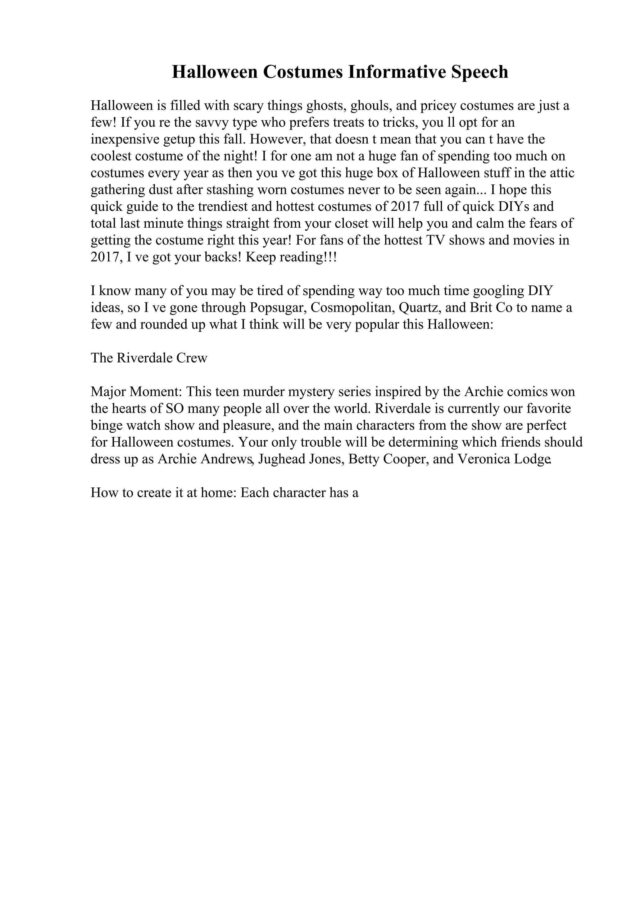 Halloween Costumes Informative Speech
Halloween is filled with scary things ghosts, ghouls, and pricey costumes are just a
few! If you re the savvy type who prefers treats to tricks, you ll opt for an
inexpensive getup this fall. However, that doesn t mean that you can t have the
coolest costume of the night! I for one am not a huge fan of spending too much on
costumes every year as then you ve got this huge box of Halloween stuff in the attic
gathering dust after stashing worn costumes never to be seen again... I hope this
quick guide to the trendiest and hottest costumes of 2017 full of quick DIYs and
total last minute things straight from your closet will help you and calm the fears of
getting the costume right this year! For fans of the hottest TV shows and movies in
2017, I ve got your backs! Keep reading!!!
I know many of you may be tired of spending way too much time googling DIY
ideas, so I ve gone through Popsugar, Cosmopolitan, Quartz, and Brit Co to name a
few and rounded up what I think will be very popular this Halloween:
The Riverdale Crew
Major Moment: This teen murder mystery series inspired by the Archie comics won
the hearts of SO many people all over the world. Riverdale is currently our favorite
binge watch show and pleasure, and the main characters from the show are perfect
for Halloween costumes. Your only trouble will be determining which friends should
dress up as Archie Andrews, Jughead Jones, Betty Cooper, and Veronica Lodge.
How to create it at home: Each character has a
 