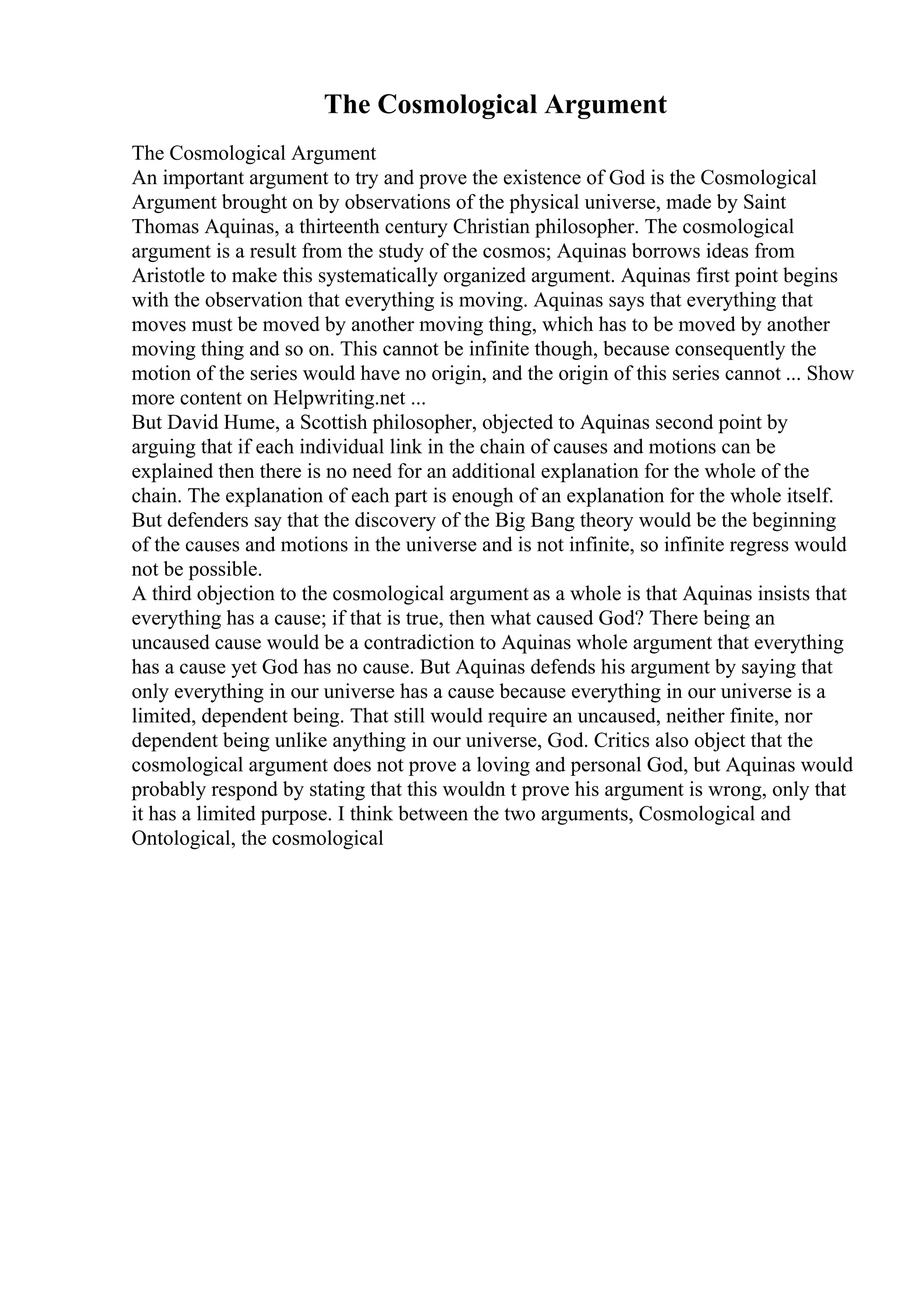 The Cosmological Argument
The Cosmological Argument
An important argument to try and prove the existence of God is the Cosmological
Argument brought on by observations of the physical universe, made by Saint
Thomas Aquinas, a thirteenth century Christian philosopher. The cosmological
argument is a result from the study of the cosmos; Aquinas borrows ideas from
Aristotle to make this systematically organized argument. Aquinas first point begins
with the observation that everything is moving. Aquinas says that everything that
moves must be moved by another moving thing, which has to be moved by another
moving thing and so on. This cannot be infinite though, because consequently the
motion of the series would have no origin, and the origin of this series cannot ... Show
more content on Helpwriting.net ...
But David Hume, a Scottish philosopher, objected to Aquinas second point by
arguing that if each individual link in the chain of causes and motions can be
explained then there is no need for an additional explanation for the whole of the
chain. The explanation of each part is enough of an explanation for the whole itself.
But defenders say that the discovery of the Big Bang theory would be the beginning
of the causes and motions in the universe and is not infinite, so infinite regress would
not be possible.
A third objection to the cosmological argument as a whole is that Aquinas insists that
everything has a cause; if that is true, then what caused God? There being an
uncaused cause would be a contradiction to Aquinas whole argument that everything
has a cause yet God has no cause. But Aquinas defends his argument by saying that
only everything in our universe has a cause because everything in our universe is a
limited, dependent being. That still would require an uncaused, neither finite, nor
dependent being unlike anything in our universe, God. Critics also object that the
cosmological argument does not prove a loving and personal God, but Aquinas would
probably respond by stating that this wouldn t prove his argument is wrong, only that
it has a limited purpose. I think between the two arguments, Cosmological and
Ontological, the cosmological
 
