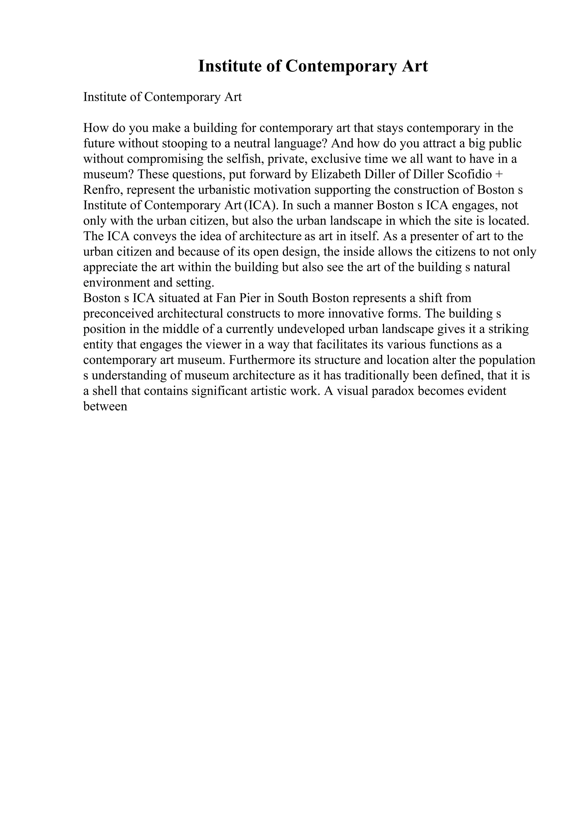 Institute of Contemporary Art
Institute of Contemporary Art
How do you make a building for contemporary art that stays contemporary in the
future without stooping to a neutral language? And how do you attract a big public
without compromising the selfish, private, exclusive time we all want to have in a
museum? These questions, put forward by Elizabeth Diller of Diller Scofidio +
Renfro, represent the urbanistic motivation supporting the construction of Boston s
Institute of Contemporary Art (ICA). In such a manner Boston s ICA engages, not
only with the urban citizen, but also the urban landscape in which the site is located.
The ICA conveys the idea of architecture as art in itself. As a presenter of art to the
urban citizen and because of its open design, the inside allows the citizens to not only
appreciate the art within the building but also see the art of the building s natural
environment and setting.
Boston s ICA situated at Fan Pier in South Boston represents a shift from
preconceived architectural constructs to more innovative forms. The building s
position in the middle of a currently undeveloped urban landscape gives it a striking
entity that engages the viewer in a way that facilitates its various functions as a
contemporary art museum. Furthermore its structure and location alter the population
s understanding of museum architecture as it has traditionally been defined, that it is
a shell that contains significant artistic work. A visual paradox becomes evident
between
 