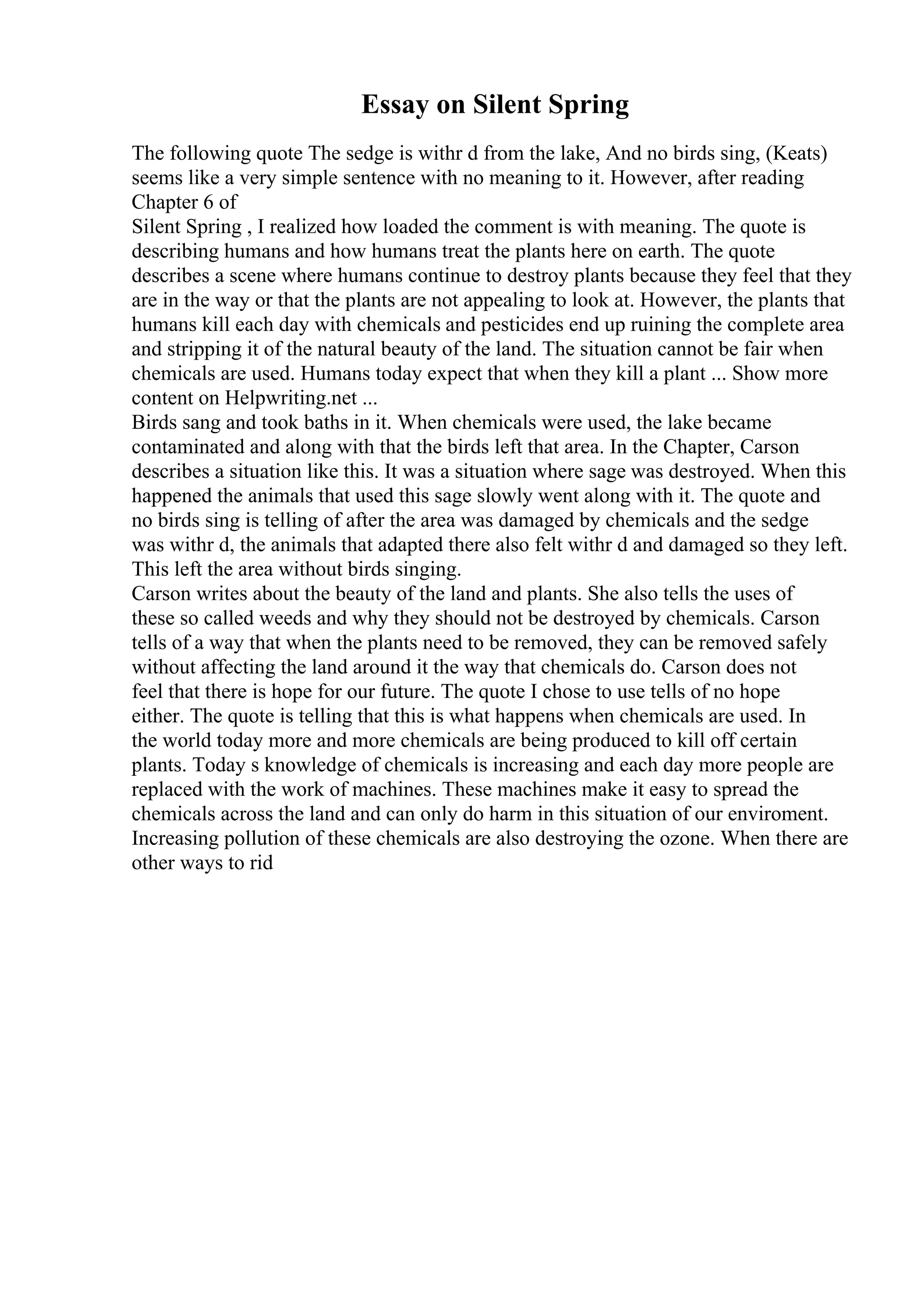 Essay on Silent Spring
The following quote The sedge is withr d from the lake, And no birds sing, (Keats)
seems like a very simple sentence with no meaning to it. However, after reading
Chapter 6 of
Silent Spring , I realized how loaded the comment is with meaning. The quote is
describing humans and how humans treat the plants here on earth. The quote
describes a scene where humans continue to destroy plants because they feel that they
are in the way or that the plants are not appealing to look at. However, the plants that
humans kill each day with chemicals and pesticides end up ruining the complete area
and stripping it of the natural beauty of the land. The situation cannot be fair when
chemicals are used. Humans today expect that when they kill a plant ... Show more
content on Helpwriting.net ...
Birds sang and took baths in it. When chemicals were used, the lake became
contaminated and along with that the birds left that area. In the Chapter, Carson
describes a situation like this. It was a situation where sage was destroyed. When this
happened the animals that used this sage slowly went along with it. The quote and
no birds sing is telling of after the area was damaged by chemicals and the sedge
was withr d, the animals that adapted there also felt withr d and damaged so they left.
This left the area without birds singing.
Carson writes about the beauty of the land and plants. She also tells the uses of
these so called weeds and why they should not be destroyed by chemicals. Carson
tells of a way that when the plants need to be removed, they can be removed safely
without affecting the land around it the way that chemicals do. Carson does not
feel that there is hope for our future. The quote I chose to use tells of no hope
either. The quote is telling that this is what happens when chemicals are used. In
the world today more and more chemicals are being produced to kill off certain
plants. Today s knowledge of chemicals is increasing and each day more people are
replaced with the work of machines. These machines make it easy to spread the
chemicals across the land and can only do harm in this situation of our enviroment.
Increasing pollution of these chemicals are also destroying the ozone. When there are
other ways to rid
 