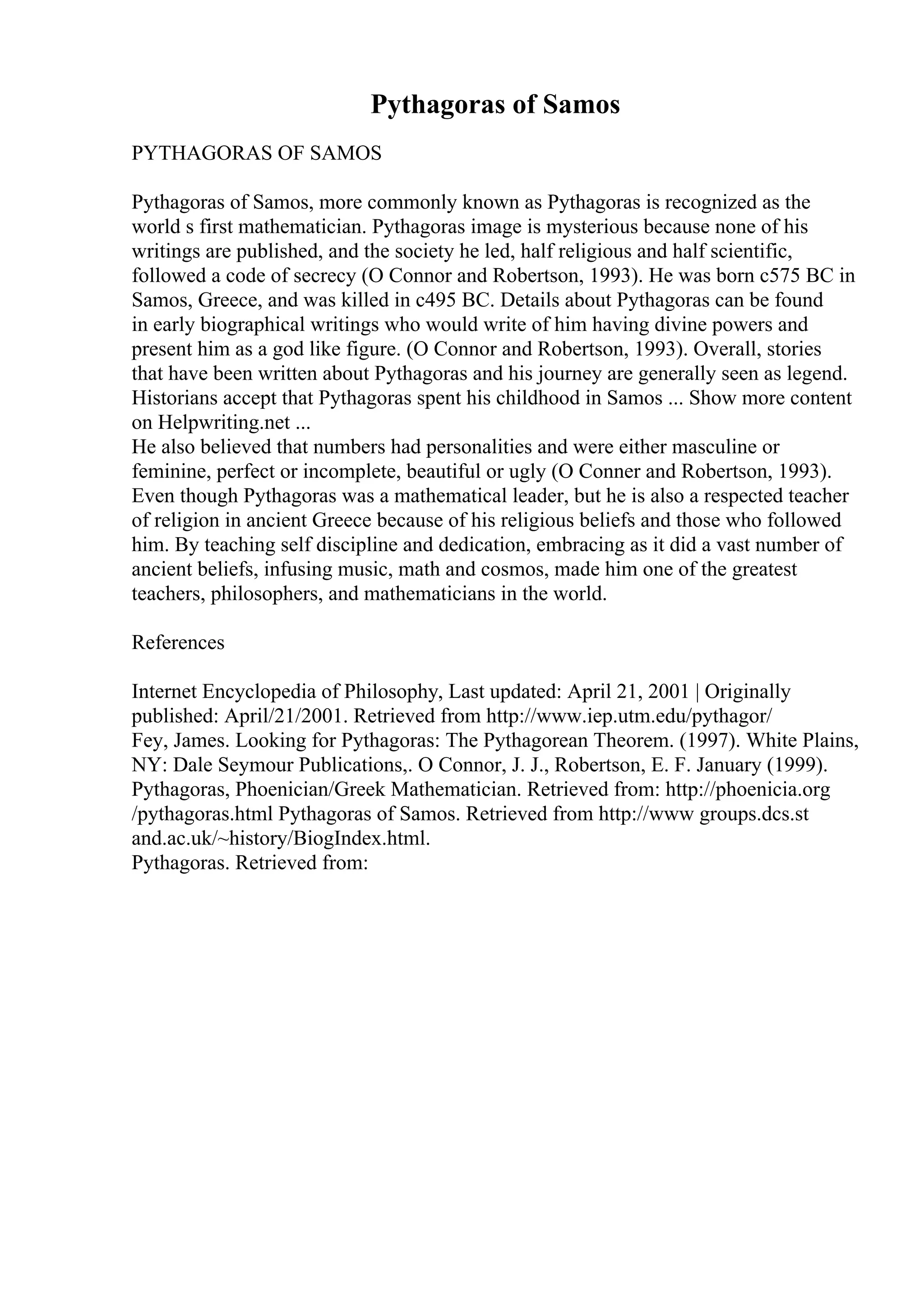 Pythagoras of Samos
PYTHAGORAS OF SAMOS
Pythagoras of Samos, more commonly known as Pythagoras is recognized as the
world s first mathematician. Pythagoras image is mysterious because none of his
writings are published, and the society he led, half religious and half scientific,
followed a code of secrecy (O Connor and Robertson, 1993). He was born c575 BC in
Samos, Greece, and was killed in c495 BC. Details about Pythagoras can be found
in early biographical writings who would write of him having divine powers and
present him as a god like figure. (O Connor and Robertson, 1993). Overall, stories
that have been written about Pythagoras and his journey are generally seen as legend.
Historians accept that Pythagoras spent his childhood in Samos ... Show more content
on Helpwriting.net ...
He also believed that numbers had personalities and were either masculine or
feminine, perfect or incomplete, beautiful or ugly (O Conner and Robertson, 1993).
Even though Pythagoras was a mathematical leader, but he is also a respected teacher
of religion in ancient Greece because of his religious beliefs and those who followed
him. By teaching self discipline and dedication, embracing as it did a vast number of
ancient beliefs, infusing music, math and cosmos, made him one of the greatest
teachers, philosophers, and mathematicians in the world.
References
Internet Encyclopedia of Philosophy, Last updated: April 21, 2001 | Originally
published: April/21/2001. Retrieved from http://www.iep.utm.edu/pythagor/
Fey, James. Looking for Pythagoras: The Pythagorean Theorem. (1997). White Plains,
NY: Dale Seymour Publications,. O Connor, J. J., Robertson, E. F. January (1999).
Pythagoras, Phoenician/Greek Mathematician. Retrieved from: http://phoenicia.org
/pythagoras.html Pythagoras of Samos. Retrieved from http://www groups.dcs.st
and.ac.uk/~history/BiogIndex.html.
Pythagoras. Retrieved from:
 