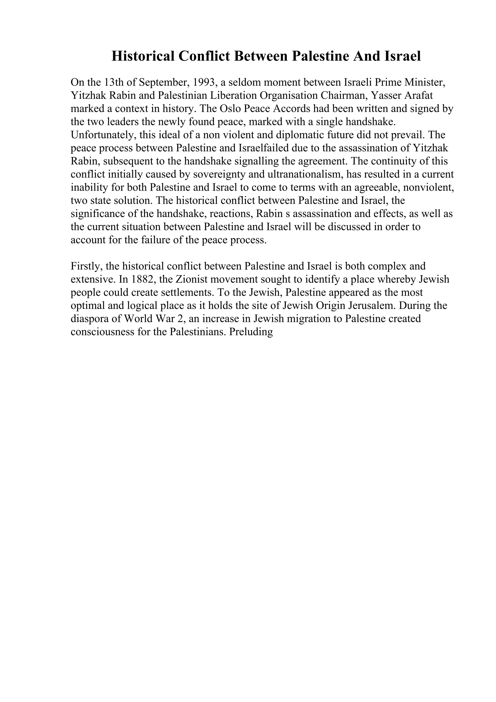 Historical Conflict Between Palestine And Israel
On the 13th of September, 1993, a seldom moment between Israeli Prime Minister,
Yitzhak Rabin and Palestinian Liberation Organisation Chairman, Yasser Arafat
marked a context in history. The Oslo Peace Accords had been written and signed by
the two leaders the newly found peace, marked with a single handshake.
Unfortunately, this ideal of a non violent and diplomatic future did not prevail. The
peace process between Palestine and Israelfailed due to the assassination of Yitzhak
Rabin, subsequent to the handshake signalling the agreement. The continuity of this
conflict initially caused by sovereignty and ultranationalism, has resulted in a current
inability for both Palestine and Israel to come to terms with an agreeable, nonviolent,
two state solution. The historical conflict between Palestine and Israel, the
significance of the handshake, reactions, Rabin s assassination and effects, as well as
the current situation between Palestine and Israel will be discussed in order to
account for the failure of the peace process.
Firstly, the historical conflict between Palestine and Israel is both complex and
extensive. In 1882, the Zionist movement sought to identify a place whereby Jewish
people could create settlements. To the Jewish, Palestine appeared as the most
optimal and logical place as it holds the site of Jewish Origin Jerusalem. During the
diaspora of World War 2, an increase in Jewish migration to Palestine created
consciousness for the Palestinians. Preluding
 