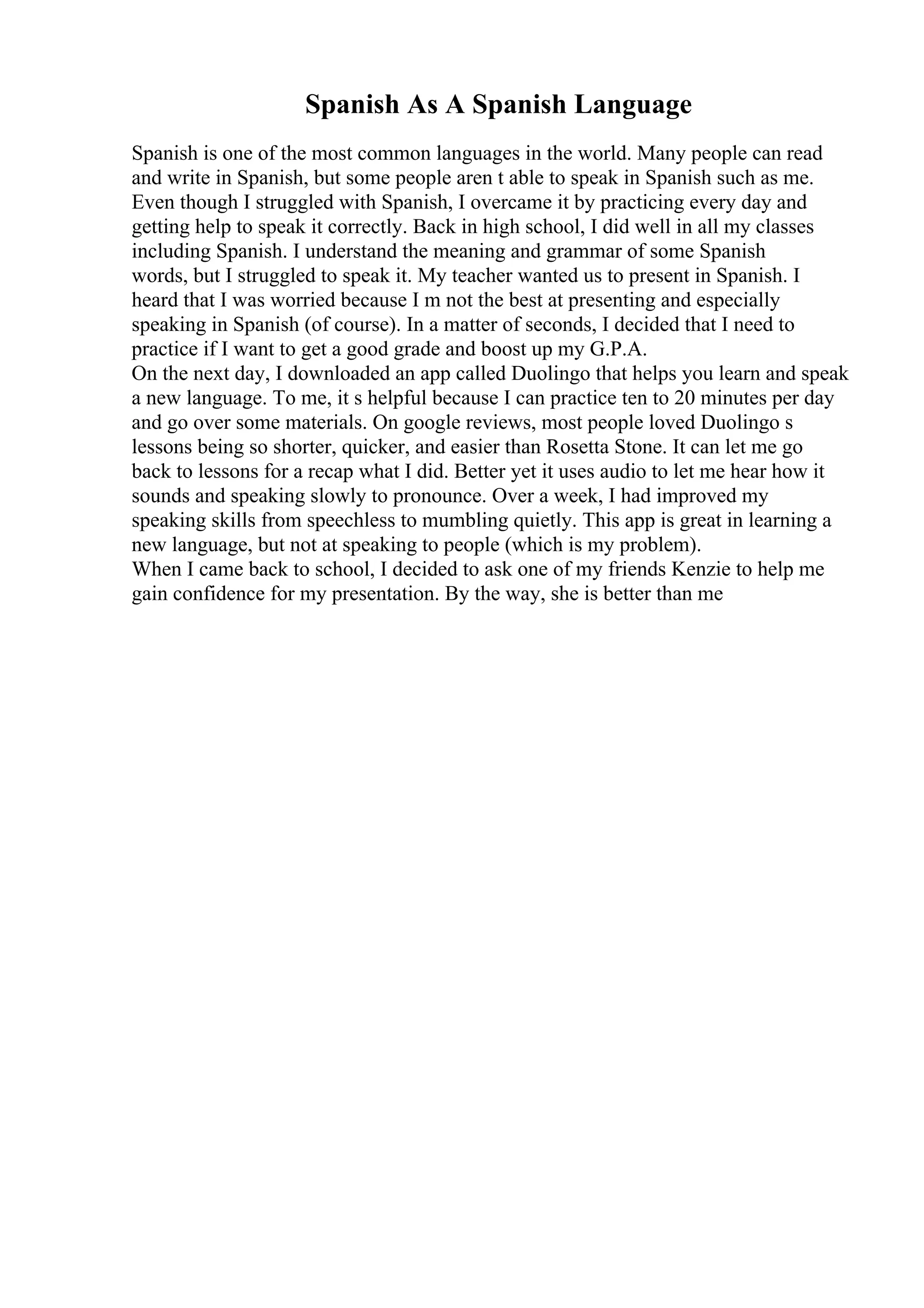 Spanish As A Spanish Language
Spanish is one of the most common languages in the world. Many people can read
and write in Spanish, but some people aren t able to speak in Spanish such as me.
Even though I struggled with Spanish, I overcame it by practicing every day and
getting help to speak it correctly. Back in high school, I did well in all my classes
including Spanish. I understand the meaning and grammar of some Spanish
words, but I struggled to speak it. My teacher wanted us to present in Spanish. I
heard that I was worried because I m not the best at presenting and especially
speaking in Spanish (of course). In a matter of seconds, I decided that I need to
practice if I want to get a good grade and boost up my G.P.A.
On the next day, I downloaded an app called Duolingo that helps you learn and speak
a new language. To me, it s helpful because I can practice ten to 20 minutes per day
and go over some materials. On google reviews, most people loved Duolingo s
lessons being so shorter, quicker, and easier than Rosetta Stone. It can let me go
back to lessons for a recap what I did. Better yet it uses audio to let me hear how it
sounds and speaking slowly to pronounce. Over a week, I had improved my
speaking skills from speechless to mumbling quietly. This app is great in learning a
new language, but not at speaking to people (which is my problem).
When I came back to school, I decided to ask one of my friends Kenzie to help me
gain confidence for my presentation. By the way, she is better than me
 