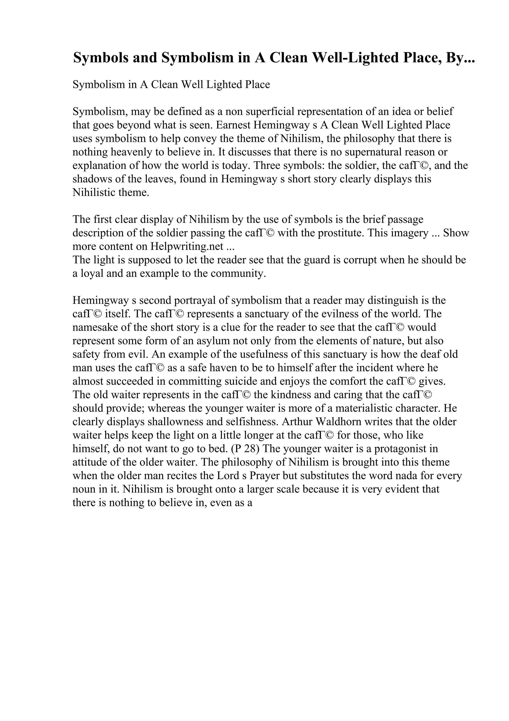 Symbols and Symbolism in A Clean Well-Lighted Place, By...
Symbolism in A Clean Well Lighted Place
Symbolism, may be defined as a non superficial representation of an idea or belief
that goes beyond what is seen. Earnest Hemingway s A Clean Well Lighted Place
uses symbolism to help convey the theme of Nihilism, the philosophy that there is
nothing heavenly to believe in. It discusses that there is no supernatural reason or
explanation of how the world is today. Three symbols: the soldier, the cafГ©, and the
shadows of the leaves, found in Hemingway s short story clearly displays this
Nihilistic theme.
The first clear display of Nihilism by the use of symbols is the brief passage
description of the soldier passing the cafГ© with the prostitute. This imagery ... Show
more content on Helpwriting.net ...
The light is supposed to let the reader see that the guard is corrupt when he should be
a loyal and an example to the community.
Hemingway s second portrayal of symbolism that a reader may distinguish is the
cafГ© itself. The cafГ© represents a sanctuary of the evilness of the world. The
namesake of the short story is a clue for the reader to see that the cafГ© would
represent some form of an asylum not only from the elements of nature, but also
safety from evil. An example of the usefulness of this sanctuary is how the deaf old
man uses the cafГ© as a safe haven to be to himself after the incident where he
almost succeeded in committing suicide and enjoys the comfort the cafГ© gives.
The old waiter represents in the cafГ© the kindness and caring that the cafГ©
should provide; whereas the younger waiter is more of a materialistic character. He
clearly displays shallowness and selfishness. Arthur Waldhorn writes that the older
waiter helps keep the light on a little longer at the cafГ© for those, who like
himself, do not want to go to bed. (P 28) The younger waiter is a protagonist in
attitude of the older waiter. The philosophy of Nihilism is brought into this theme
when the older man recites the Lord s Prayer but substitutes the word nada for every
noun in it. Nihilism is brought onto a larger scale because it is very evident that
there is nothing to believe in, even as a
 