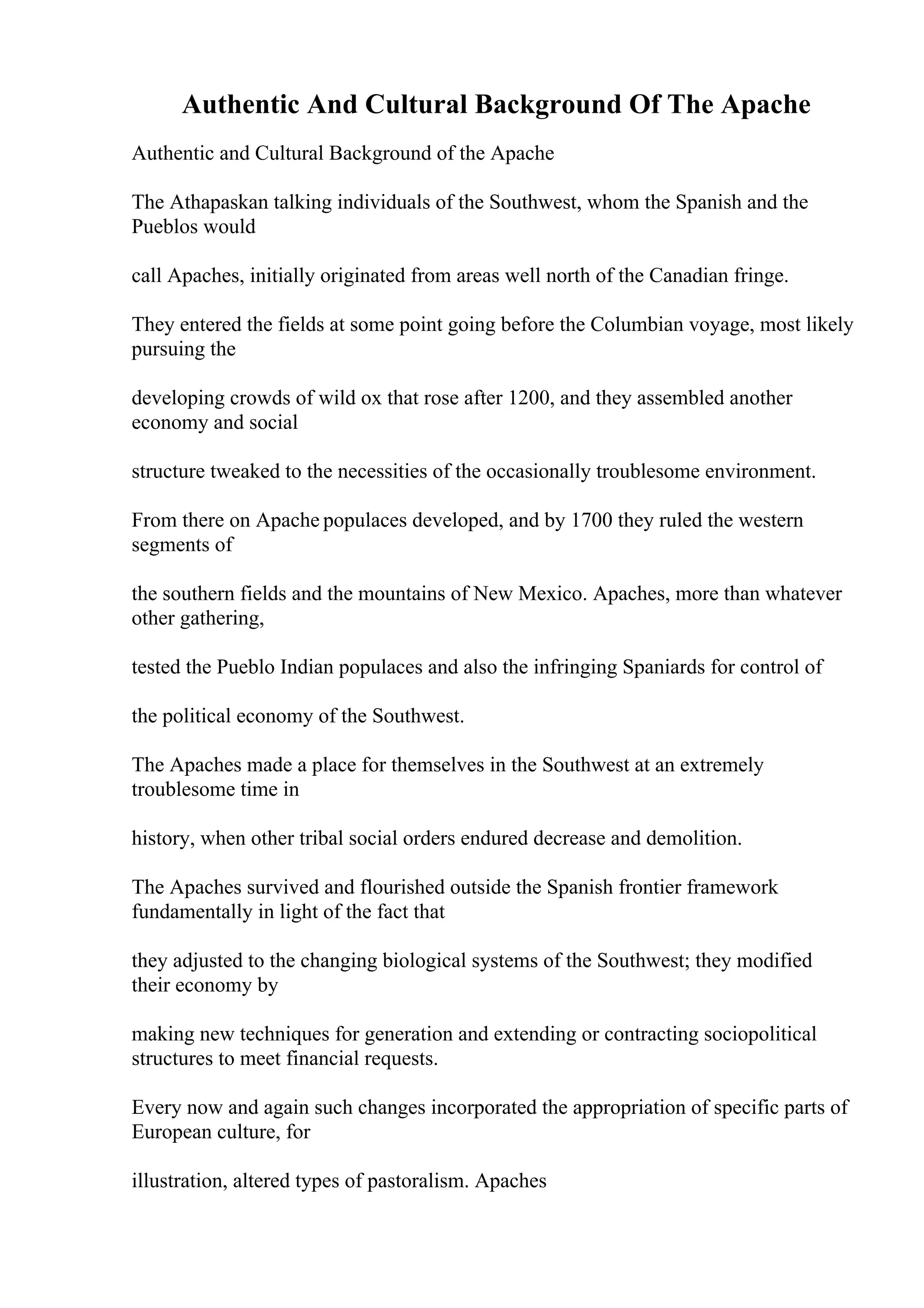 Authentic And Cultural Background Of The Apache
Authentic and Cultural Background of the Apache
The Athapaskan talking individuals of the Southwest, whom the Spanish and the
Pueblos would
call Apaches, initially originated from areas well north of the Canadian fringe.
They entered the fields at some point going before the Columbian voyage, most likely
pursuing the
developing crowds of wild ox that rose after 1200, and they assembled another
economy and social
structure tweaked to the necessities of the occasionally troublesome environment.
From there on Apache populaces developed, and by 1700 they ruled the western
segments of
the southern fields and the mountains of New Mexico. Apaches, more than whatever
other gathering,
tested the Pueblo Indian populaces and also the infringing Spaniards for control of
the political economy of the Southwest.
The Apaches made a place for themselves in the Southwest at an extremely
troublesome time in
history, when other tribal social orders endured decrease and demolition.
The Apaches survived and flourished outside the Spanish frontier framework
fundamentally in light of the fact that
they adjusted to the changing biological systems of the Southwest; they modified
their economy by
making new techniques for generation and extending or contracting sociopolitical
structures to meet financial requests.
Every now and again such changes incorporated the appropriation of specific parts of
European culture, for
illustration, altered types of pastoralism. Apaches
 
