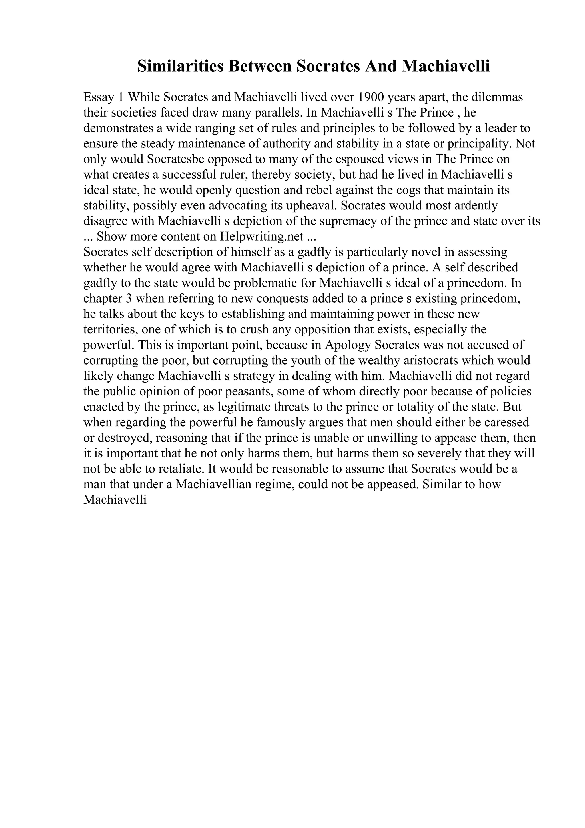 Similarities Between Socrates And Machiavelli
Essay 1 While Socrates and Machiavelli lived over 1900 years apart, the dilemmas
their societies faced draw many parallels. In Machiavelli s The Prince , he
demonstrates a wide ranging set of rules and principles to be followed by a leader to
ensure the steady maintenance of authority and stability in a state or principality. Not
only would Socratesbe opposed to many of the espoused views in The Prince on
what creates a successful ruler, thereby society, but had he lived in Machiavelli s
ideal state, he would openly question and rebel against the cogs that maintain its
stability, possibly even advocating its upheaval. Socrates would most ardently
disagree with Machiavelli s depiction of the supremacy of the prince and state over its
... Show more content on Helpwriting.net ...
Socrates self description of himself as a gadfly is particularly novel in assessing
whether he would agree with Machiavelli s depiction of a prince. A self described
gadfly to the state would be problematic for Machiavelli s ideal of a princedom. In
chapter 3 when referring to new conquests added to a prince s existing princedom,
he talks about the keys to establishing and maintaining power in these new
territories, one of which is to crush any opposition that exists, especially the
powerful. This is important point, because in Apology Socrates was not accused of
corrupting the poor, but corrupting the youth of the wealthy aristocrats which would
likely change Machiavelli s strategy in dealing with him. Machiavelli did not regard
the public opinion of poor peasants, some of whom directly poor because of policies
enacted by the prince, as legitimate threats to the prince or totality of the state. But
when regarding the powerful he famously argues that men should either be caressed
or destroyed, reasoning that if the prince is unable or unwilling to appease them, then
it is important that he not only harms them, but harms them so severely that they will
not be able to retaliate. It would be reasonable to assume that Socrates would be a
man that under a Machiavellian regime, could not be appeased. Similar to how
Machiavelli
 