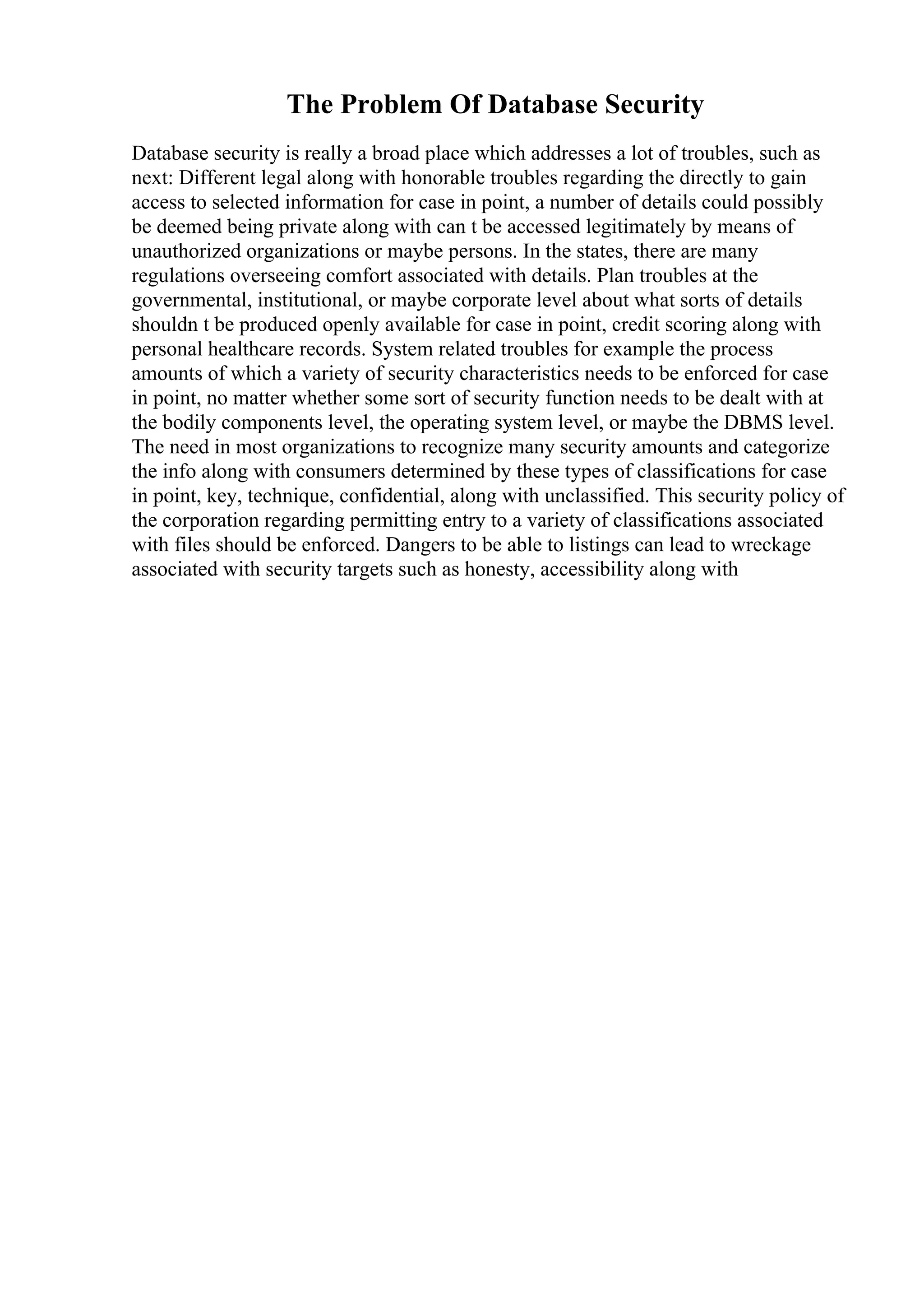 The Problem Of Database Security
Database security is really a broad place which addresses a lot of troubles, such as
next: Different legal along with honorable troubles regarding the directly to gain
access to selected information for case in point, a number of details could possibly
be deemed being private along with can t be accessed legitimately by means of
unauthorized organizations or maybe persons. In the states, there are many
regulations overseeing comfort associated with details. Plan troubles at the
governmental, institutional, or maybe corporate level about what sorts of details
shouldn t be produced openly available for case in point, credit scoring along with
personal healthcare records. System related troubles for example the process
amounts of which a variety of security characteristics needs to be enforced for case
in point, no matter whether some sort of security function needs to be dealt with at
the bodily components level, the operating system level, or maybe the DBMS level.
The need in most organizations to recognize many security amounts and categorize
the info along with consumers determined by these types of classifications for case
in point, key, technique, confidential, along with unclassified. This security policy of
the corporation regarding permitting entry to a variety of classifications associated
with files should be enforced. Dangers to be able to listings can lead to wreckage
associated with security targets such as honesty, accessibility along with
 