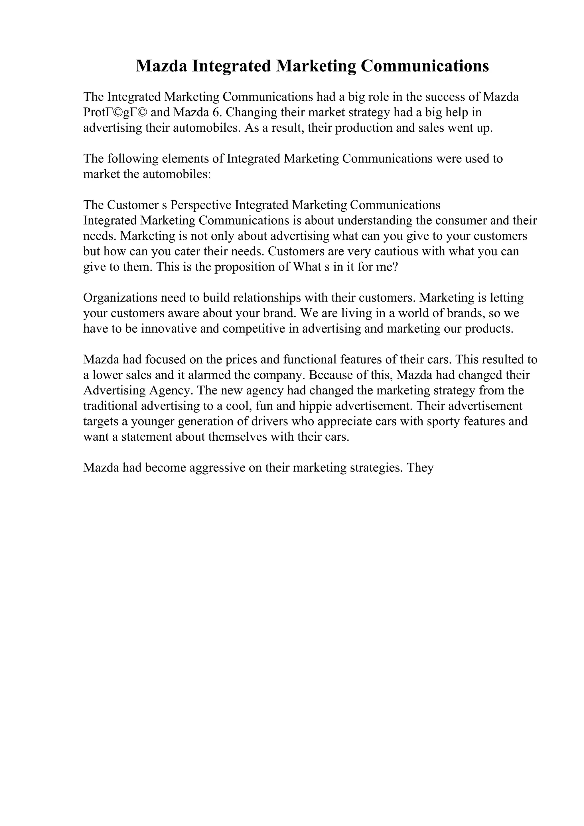 Mazda Integrated Marketing Communications
The Integrated Marketing Communications had a big role in the success of Mazda
ProtГ©gГ© and Mazda 6. Changing their market strategy had a big help in
advertising their automobiles. As a result, their production and sales went up.
The following elements of Integrated Marketing Communications were used to
market the automobiles:
The Customer s Perspective Integrated Marketing Communications
Integrated Marketing Communications is about understanding the consumer and their
needs. Marketing is not only about advertising what can you give to your customers
but how can you cater their needs. Customers are very cautious with what you can
give to them. This is the proposition of What s in it for me?
Organizations need to build relationships with their customers. Marketing is letting
your customers aware about your brand. We are living in a world of brands, so we
have to be innovative and competitive in advertising and marketing our products.
Mazda had focused on the prices and functional features of their cars. This resulted to
a lower sales and it alarmed the company. Because of this, Mazda had changed their
Advertising Agency. The new agency had changed the marketing strategy from the
traditional advertising to a cool, fun and hippie advertisement. Their advertisement
targets a younger generation of drivers who appreciate cars with sporty features and
want a statement about themselves with their cars.
Mazda had become aggressive on their marketing strategies. They
 