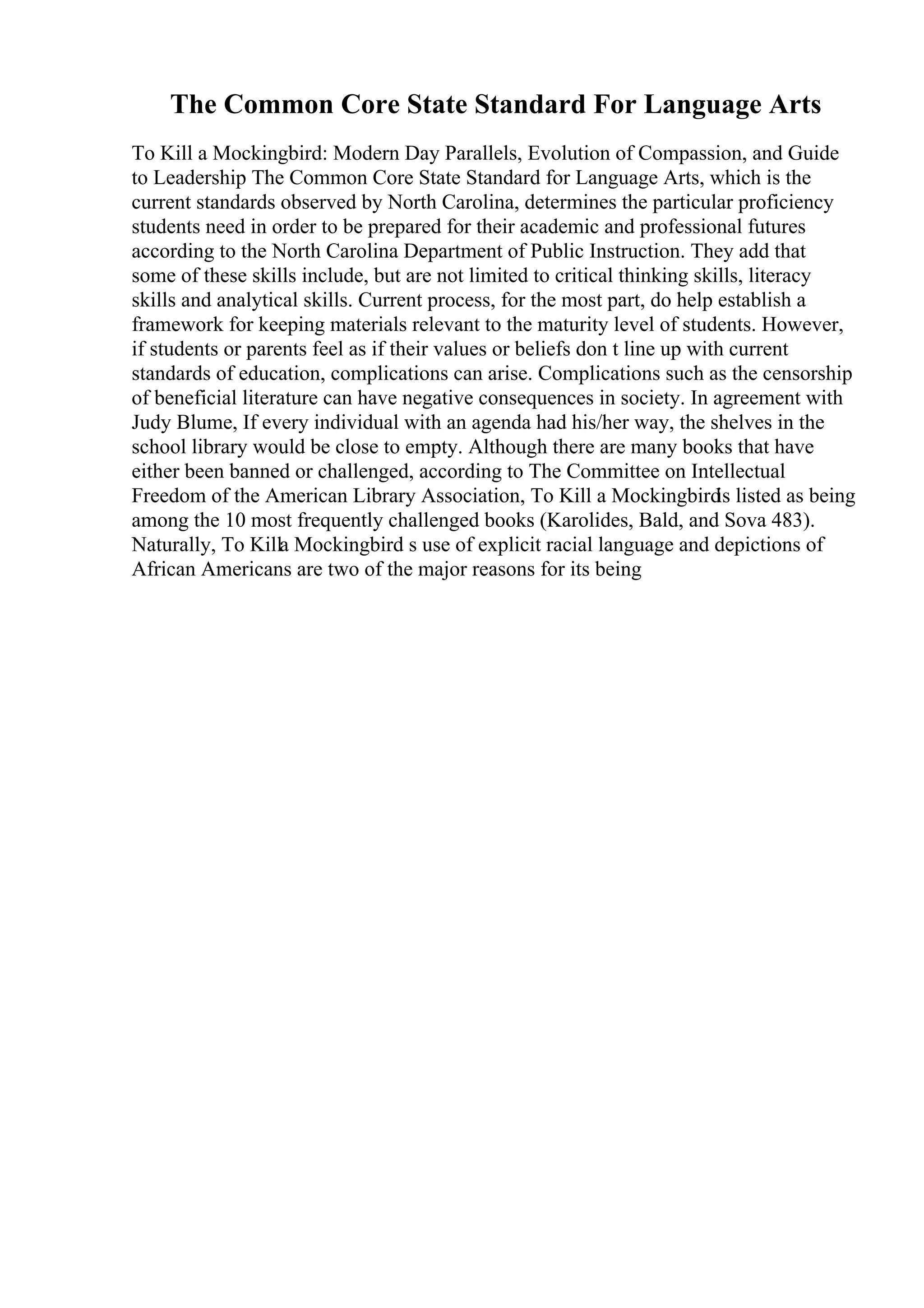 The Common Core State Standard For Language Arts
To Kill a Mockingbird: Modern Day Parallels, Evolution of Compassion, and Guide
to Leadership The Common Core State Standard for Language Arts, which is the
current standards observed by North Carolina, determines the particular proficiency
students need in order to be prepared for their academic and professional futures
according to the North Carolina Department of Public Instruction. They add that
some of these skills include, but are not limited to critical thinking skills, literacy
skills and analytical skills. Current process, for the most part, do help establish a
framework for keeping materials relevant to the maturity level of students. However,
if students or parents feel as if their values or beliefs don t line up with current
standards of education, complications can arise. Complications such as the censorship
of beneficial literature can have negative consequences in society. In agreement with
Judy Blume, If every individual with an agenda had his/her way, the shelves in the
school library would be close to empty. Although there are many books that have
either been banned or challenged, according to The Committee on Intellectual
Freedom of the American Library Association, To Kill a Mockingbird
is listed as being
among the 10 most frequently challenged books (Karolides, Bald, and Sova 483).
Naturally, To Killa Mockingbird s use of explicit racial language and depictions of
African Americans are two of the major reasons for its being
 